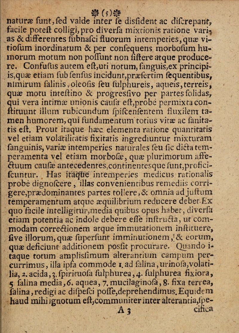 I 3|f Cf)# naturae iunt,fed valde inter fe disfidentac diicrepanf, I facile poteft colligi, pro diverfa mixtionis ratione vari-j I as & differentes ftibnafci fluorum intenipeties, qn« vi- i tiofum inordinatum & per confequens raorbofum hu- ! morum motum non poffunt non fiftere atque produce- i re. Confufus autem eft,uri notum, fanguis,ex principi- ; is,qii® etiam fufafenfus incidunt,prslertim fequentibus, I nimirum falinis,oleofis ftu lulphureis, aqueis,terreisj j qu« motu inteftino & progresfivo per partes folidas, i qui vera intimae unionis caufa eft,probe permixta con- I ftituunt illum rubicundum fpifcenfentem fluxilem ta- I men humorem, oui fundamentum totius vit^ ac fanita- ; tis eft. Prout itaque h«c elementa ratione quantitatis I vel etiam volariliratis fixitatis ingrediuntur mixturam i fanguinis, varia; intemperies naturales leu fic diftatem- j peramenta vel etiam morbofe, quss plurimorum .affe- ^ (ftuum caufe antecedentes,continenresque funt,profici- : fcuntur. Has ita^e intemperies medicus rationalis I probe dignoftere , illas convenientibus remediis_ corri- I gere,praedorninantes partes tollere,& omnia ad juftum I temperamentum atque ^quilibrium reducere deber.Ex l quo facile intelligitur,media quibus opus ha bet, diverfa i etiam potentia ac indole debere efle inftruffa, ut com- i modam correffionem atque immutationem inftituere, Ij five illorum, qu^ fuperfunt imminutionem eorum, i quas deficiunt additionem posfit procurare. Quando i- ; taque totum amplisfimum alterantium campum per- i currimus, illa ipfa commode i. ad falrna, iirinora,volati- s lia, 2. acida, 9, fpirimofa fulphurea, 4. fulphurea fixiora, I 5 falina media, 6. aquea, 7. mucilaginofa, 8- fixa terrea, falina,redigi ac dilpefti poffe,deprehendimus.Equidera i - haud mihi ignotum eft,communiter inter alterantia/pe- I ,A 5 cifica 1 .1 >