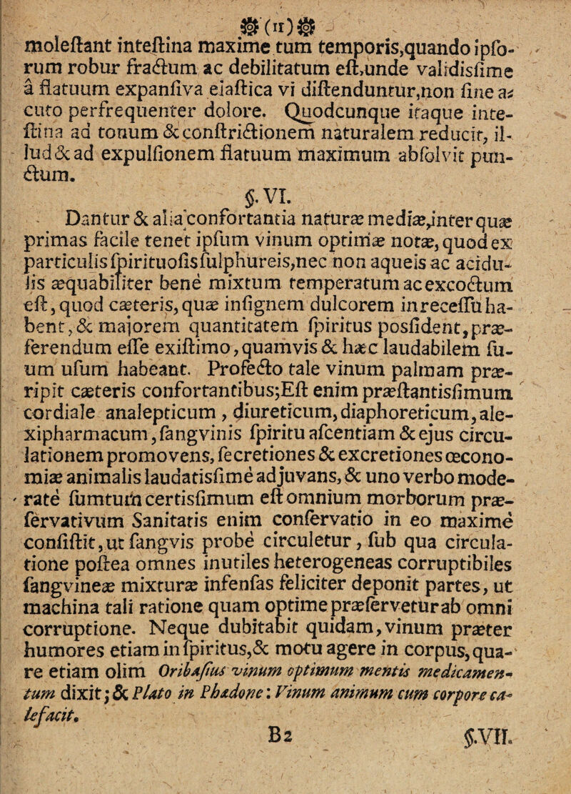 moleitant inteitina maxime tum temporis,quando ipfo- rum robur fradlum ac debilitatum eft>unde valfdisfime a flatuum expanflva elaftica vi diftenduntur,tion line ai cufo perfrequenter dolore. Quodcunque itaque inte- ftina ad tonum &; conftricflionem naturalem reducit, il- lud&ad expulfionem flatuum maximum abfolvit pun- dum. §.VL Dantur & aha confortantia nattir® medte^nter qu® primas facile tenet ipfum vinum optim;» not«, quod es particulisfoirituolisfulphureis,nec non aqueis ac acidu¬ lis aequabiliter bene mixtum temperatum acexcoftum eft,quGd ceteris,qu® infignem dulcorem inrecelTuha- bent,& maiorem quantitatem fpiritus posfident,pro¬ ferendum efle exiftimo,quamvis & hoc laudabilem fu- um ufum habeant. Profedlo tale vinum palmam pro¬ ripit coteris confortantibus;Eft enim proftantislimum. cordiale analepricum, diureticum, diaphoreticum, ale- xipharmacum, langvinis fpiritu afcentiam & ejus circu¬ lationem promovens, fecretiones 5c excretiones cecono- mio animalis laudatisfime ad juvans, iSc uno verbo mode- ' rate fumtuiii certisfimum eft omnium morborum pro- fervativum Sanitatis enim confervatio in eo maxime confiftit, ut fangvis probe circuletur, fub qua circula¬ tione poftea omnes inutiles heterogeneas corruptibiles fangvineo mixturo infenfas feliciter deponit partes, ut machina tali ratione quam optime proferveturab omni corruptione. Neque dubitabit quidam,vinum proter humores etiam in fpiritus,& motu agere in corpus, qua¬ re etiam olim OribAjius vimm opimum mentis medicamen- tum dixit j & Bitito in Bhsdone: Vinum animum tum corpore ca^ Ufacit.