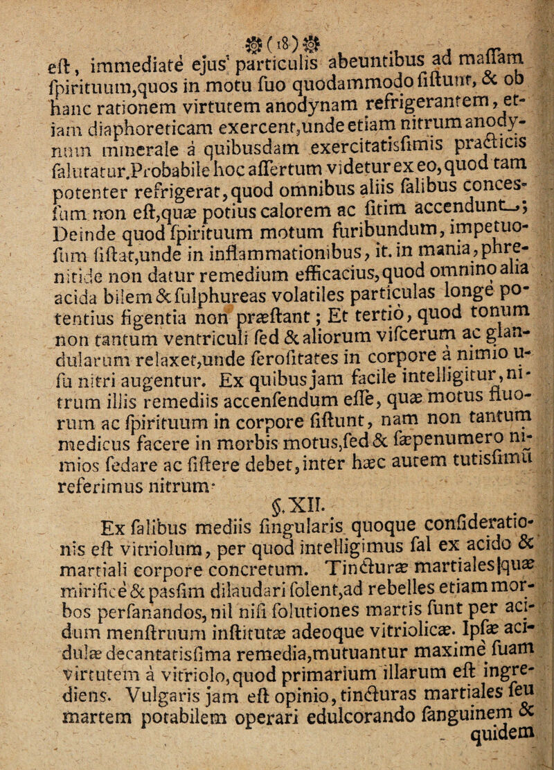 , j /y» eft, immediate ejus’ particulis abeuntibus ad raa™m rpirituiun,quos in motu fuo quodammodo fiftunf,5c ob hanc rationem virtutem anodynam refrigerantem, et¬ iam diaphoreticam exercent,unde etiarn nitrum anody- nmn nnnerale a quibusdam, exercitatisfimis pr^ticis falutatur.Probabile hoc aflertum videtur ex eo, quod tam potenter refrigerat^quod omnibus aliis (alibus conces* fum non eft,qua2 potius calorem ac fitim accendunt-,; Deinde quod fpirituum motum furibundum, impetuo- fnm fiftatjUnde in inflammationibus, it in mania,phre¬ nitide non datur remedium efficacius, quod omnino alia acida bilem &fulphureas volatiles particulas longe po¬ tentius figentia nori proflant; Et tertio, quod tonum non tantum ventriculi fed 5c aliorum vifcerum ac glan¬ dularum relaxet,unde ferofitares in corpore a nimio u- Pa nitri augentur. Ex quibus jam facile intelligitur, ni¬ trum illis remediis accenfendum efle, quae motus nuo- rum ac fpirituum in corpore fiftunt, nam non tanturn medicus facere in morbis motusjfed & faspenumero ni^ mios fedare ac fiftere debet,inter h;^c autem tutisirmu referimus nitrum* .* : Exfalibus mediis Angularis, quoque conuderatio- nis eft vitriolum, per quod intelligimus fal ex acido & martiali corpore concretum. Tindturae martiales|qiiae mirifice Scpasfim dilaudari folent,ad rebelles etiammor- : bos perfanandGs,nil nifi folutiones martis funt per aci- / dum menftriium inftitute adeoque vitriolicae. Ipfe aci- v duli^decantatisfima remedia,mutuantur maxime fuam virtutem a vitnolo,quod primarium illarum eft ingre- diens. Vulgaris jam eft opinio, tin<fturas martialesftu martem potabilem operari edulcoranflo fanguinem & _ quidem ,