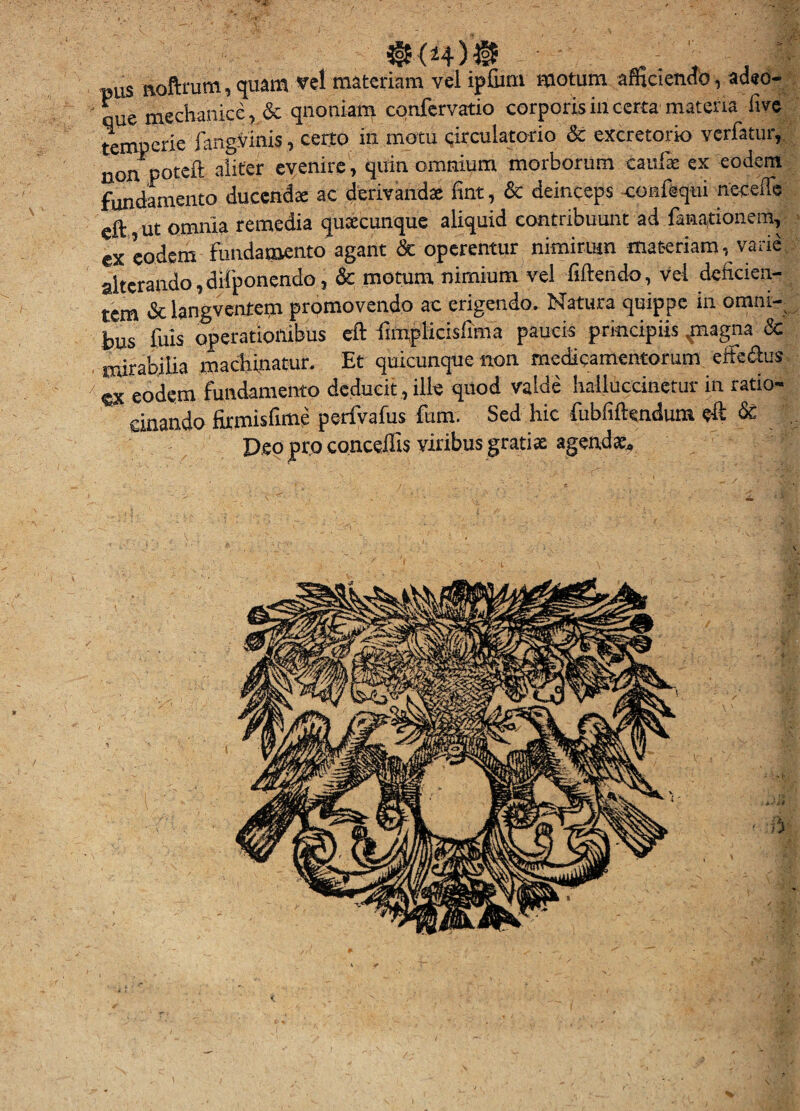 Bus Roftrum,quam vel materiam vel ipfiim motum afficiendo, aded- *. que mechanice, &qnoniatn confcrvatio corporis in certa materia five temperie fangSinis, certo in motu circulatorio Sc excretorio verfatur,. non poteft aliter evenire, quin omnium morborum caufs ex eodem fundmieiito ducendx ac derivandae fint, & deinceps -coafequi neceffe eft ut omnia remedia quxcunque aliquid contribuunt ad fanationem, ex eodem fundamento agant Sc operentur nimirum materiam, varie,: alterando,difponendo, & motum nimium vel fiftendo, vei deficien¬ tem & langvcntem promovendo ac erigendo. Natura quippe in omni¬ bus fuis operationibus eft fimplicisfima paucis principiis .jnagna &' . mirabilia macliinatur. Et quicunque non medicamentorum, effedus ex eodem fundamento deducit, ille quod valde halluccinetiir in ratio- einando firmisfime perfVafus fum. Sed hic fubfiftendutn eft & ' . Deo pro conceffis vitibus grati* agenda:. i t» < %