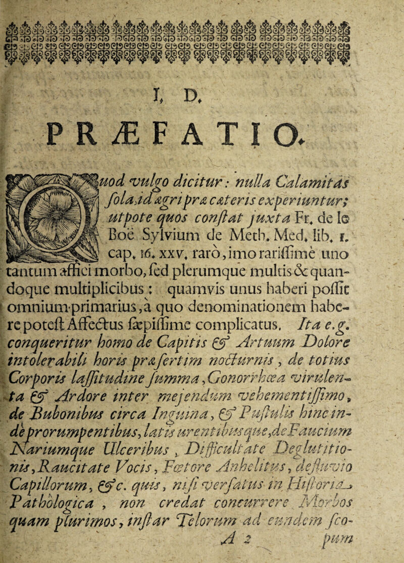 uod vulgo dicitur: nulla Calamitas folajd agri pr& c at er is experiuntur i | utpote quos conflat juxta Fr. de le J| Boe Sylvium de Metb, Med. !ib, i. n JU cap, i(5. xxv. raro, imo rariflime uno tantum affici morbo, led plerumque multis & quan¬ doque multiplicibus : quamvis unus haberi poffit 1 omniumprimarius, a quo denominationem habe¬ repoteft AfFe&us fepiffime complicatus, Ita e.g. conqueritur homo de Capitis Qf Artuum Dolore intolerabili horis prafertim nocturnis, de totius Corporis lajjitudine Jumma, Gonorrhoea virulen¬ ta £$f Ardore inter mejendum vehementijjimo, de Bubonibus circa Inquina, 6f Puflulis htnc in~ de prorumpentibus, latis urentibusque>deBaucium Capillorum, p$c. quis, niji ver fatus in HiftoruL» Pathologica , non credat concurrere I-Aorbos quam plurimos, infar Telorum ad eundem fro A i Pum