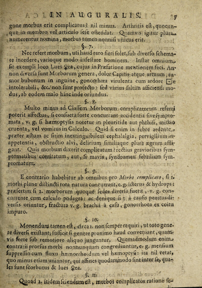 gone morbus erit complicatus? nii minus. Arthritis efl:,quocun- , que in membro velfarticulo feie oftendat. Qramvis igitur plura«* . numerentur nomina, morbus tamen nonnifi unicus erit. §• Nec refert morbum, uti haud raro fieri foiet,fub diverfo fchema- te incedere, varioque modo infeftare hominem, Inftar omnium., fit exempli loco Lues gea,cujus in Praefatione meationem feci. An¬ no n diverfa funt Morborum genera, dolor Capitis atque artuum, tu¬ mor bubonum in inguine, gonorrhoea virulenta cum ardore intolerabili i &c. noii ftint profedo: fed varius faltixn afiicictldi mo¬ dus^ ab eodem malo hinc inde oriundus, §♦ 8» Multo minus ad Cladem Morborum complicatorum referri poterit affe&us, fi confiueta forte concurrant accidentia: fivefympto- .mata , v* g. fi haemoptyfis notetur in pleuritide aut phthifi, midiq cruenta, vel vomitus in Calculo. Quid fi enim in febre ardcnte^ praeter aeftum ac fitim inextinguibilem cephalalgia, pervigilium in- appetentia, obftru&io alvi, delirium fimiliaque plura aegrum affli¬ gant. Quis morbum dixerit complicatum ?re6lius gravioribus fym- ptomatibus comitatum, aut, fi mavis $ fyndromen febrilium fym« ptornatum; ' • • S- 2> E contrario habebitur ab omnibus pro Morbo complicato, fi i* .morbi plane diftin&i tota natura concurrant, e. g. icterus & hydrops 2 praefertilia fi 2. morborum quoque feics diverla fuerit v. g. con¬ currente cum calculo podagra: ac denique fi 3 a c au fis penitusdi- verfis oriantur; fractura v- g. brachii d cafu % gonorrhoea ex coitu impuro. . ^ v \ & io- Monendum tamen eft, circa 1. non ferrtper requiri, ut toto gene¬ re diverfi exiftantj fufficit fi genere proximo haud conveniant, quaiit? yis forte fub remotiore aliquo jungantur* Quemadmodum eniim» contrarii prorfus mdrbi nonnunquam congrediuntur, e. g. mcnfium fuppredio cum fluxu hasmorr-hoidum Vel haemoptyfi: ita nil Vetat, quo minus etiam uniantur, qui affines quodammodo fint inter lbj qua* lesfuntfcorbutus & lues gea* m j. h :: -. r . • Quoad x. itidem fciendumeft>. morbos complicatos ratione fo*