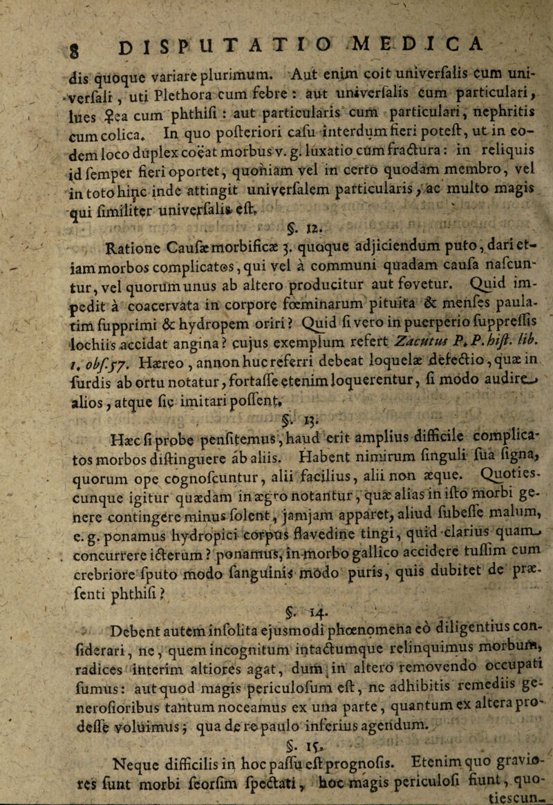 dis quoque variare plurimum. Aut enim coit univerfalis cum uni- • verfalr, uti Plethora cum febre : aut univerfalis cum particulari, lues ?ea cum phthifi : aut particularis1 cum particulari, nephritis cum colica* In quo pofteriori cafu interdum fieri potefi:, ut in eo¬ dem loco duplex co^at morbus v.g. luxatio cum fradura: in reliquis idfemper fieri oportet, quoniam vel in cerro quodam membro, vel in toto hinc inde attingit uniyerfalem particularis/ac multo magis -qui fimiliter univerfalis elh tue! m §. 12. Ratione Caufaemorbificae j. quoque adjiciendum puto, dari et¬ iam morbos complicatos, qui vel a communi quadam caufa nafcun- tur, vel quorum unus ab altero producitur aut fovetur. Quid im¬ pedit a coacervata in corpore feminarum pituita & menfes paula- tim fupprimi & hydropem oriri ? Quid fi vero in puerperio fupprellis Aochiis accidat angina? cujus exemplum refert Zacutus P>P. hift- hb. z, obfyy. Haereo ,annon huc referri debeat loquelae jdefedio, quae in furdis ab ortu notatur, fortaffe etenim loquerentur, fi modo audiro alios, atque fic imitari poffentV ' - §. 13. / Haec fi prpbe penfitemus ,‘fcaud erit amplius difficile complica¬ tos morbos diftinguere ab aliis. Habent nimirum finguli fiia figna, quorum ope cognolpuntur, alii facilius, alii non aeque. Quoties- cunque igitur quaedam in aegro notantur, quae alias in ifto morbi ge¬ nere contingere minus folent, jamjam apparet, aliud fubefie malum, e. g. ponamus hydropici corpus flavedine tingi, quid clarius quam-» concurrere iderum ? ponamus, in-morbo gallico accidere tufiim cum crebriore fputo modo fanguinis mbdo puris, quis dubitet de prae, fenti phthifi ? §• H- . Debent autem infolita ejusmodi phoenomena eo diligentius con- fiderari, ne, quem incognitum intadumque relinquimus morbum, radices interim altiores agat, dumjin altero removendo occupati fumus: aut quod magis periculofum eft, ne adhibitis remediis ge- nerofioribus tantum noceamus ex una parte, quantum ex altera pro- deffe voluimus j qua de re paulo inferius agendum.; ; §• 1$* - Neque difficilis ii> hocpaflu efiprognofis. Etenim quo gravio¬ res funt morbi feorfim fpedati, hoc magis periculofi fiunt, quo- ^__ - >, ■ tiescun-