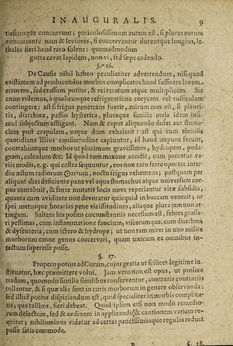 tiefcunqtie concurrunt5 pcriculoPiiTimum autem eft,flplures eorum concurrant* nam & leviores, li coacerventur durentque longius) le- thales fieri haud raro folent; quemadmodum gutta cavat lapidem, non vi, fed fgepe cadendo. id« _ '• DeCaufis nihil herbeo peculiariter advertendum, nifiquod exiftimem ad producendos morbos complicatos haud fufficerc levenu» errorem, fed-craflum potius, & rei teratum atque multiplicem. Sic enim videmus, a qualicunque refrigeratione coryzam vel tudiculam contingere; aftfi frigus penetrans fuerit, mirum non eft, fi pletiru tis, diarrhoea, pafiio hyfterica, pluraque fimilia mala idem imi- mul fiibjedifum affligant. Nam& caput aliquando dolet aut Horna- chus poft crapulam, usque dum exhalant : aft qui curn efiriofis quotidiana ‘illius cqnfuetudine capiuntur, id haud impune ferunt, contrahuntque morbos ut plurimum gravifflmos, hydropem, poda¬ gram, calculum&c. Id quod tummaxime accidit, cum peccatur va¬ riis modis, e. g. qui caftra fequuntur , eos non raro ferre oportet intejr- diu adfum radiorum ©anum, no<du frigus vehemens j poftquam per aliquot dies deficiente pane vel aqua ftomachus atque umverfum cor¬ pus contabuit, & forte mutatis locis nova reperiantur vitae iubfidia, quanta cum aviditate norf devoratur quicquid in buccam venerit 5 ut fpei metusque horariaspene viciflit-udines, aliaque plura jam non at¬ tingam. Saltem his pofitis circumflandis neceflumeft ,febresgrafia- ri pefiimas, cum inflammatione faucium, vifcerumquc, cum diarrhoea & dyfenteria, cum fidero & hydrope 3 ut non tam mirer in uno milite morborum omne genus coacervari , quam unicum ex omnibus in- fa<dum fup er eflepofle. N §. 17. :. ' . Propero potius adCuram,cujus gratia ut fcilicet legitime in- Hituatur, hxcpraemittere volui. Jam verononeil opus, ut prolixe -tradam, quomodo fimilia fimilibus conferventur,contraria contrariis tollantur, & fi qusealia funt in curis morborum in genere obi creanda: fed illud potius difpiciendum efl, quid fpeciaiiter mmorbis complica tis , qua talibus, fieri debeat. Quod ipfum edi non modo remedio¬ rum dele (dum, fed & ordinem in applicando^ cautionem v ariam re¬ quirat $ nihilominus videtur ad certas pauciffimasque regulas re uci polle fatis commode.