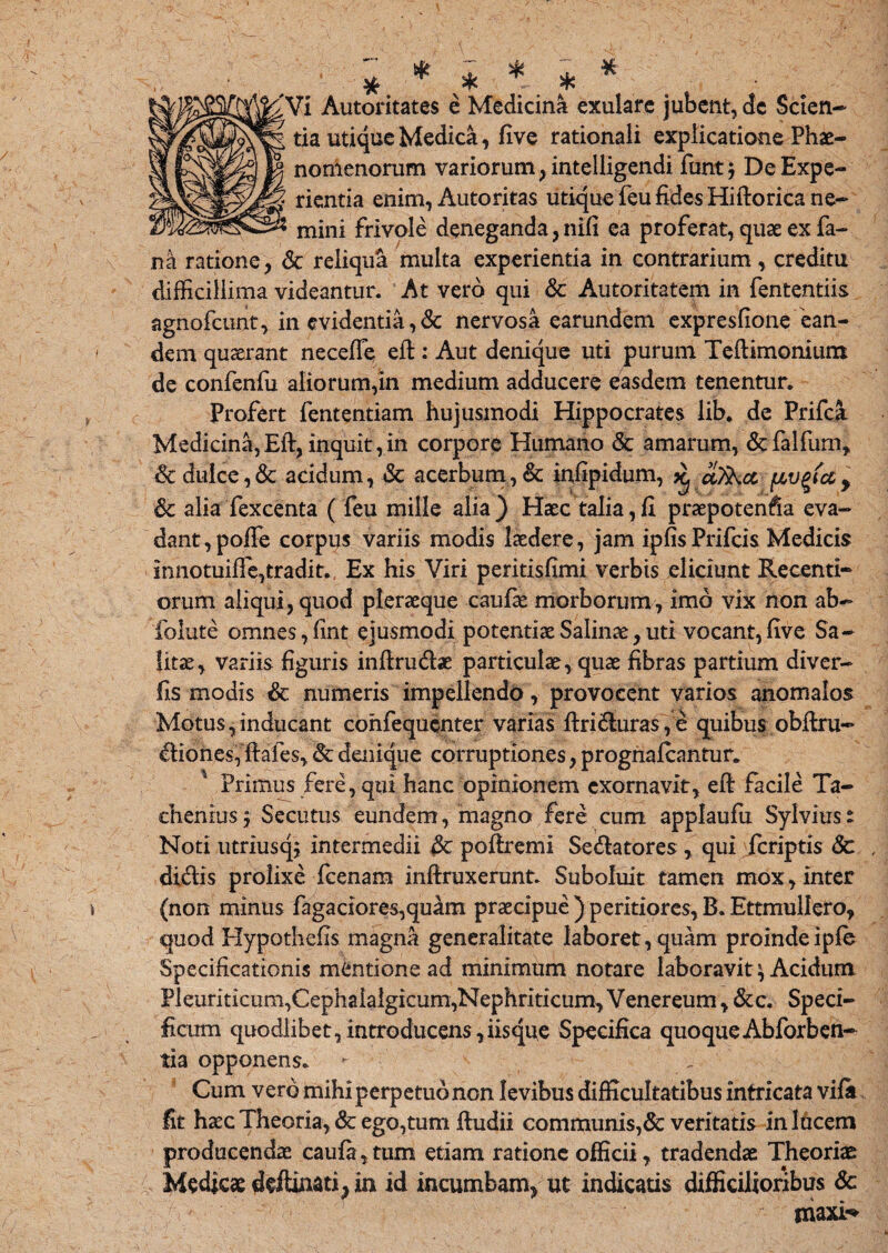 £Vi Autoritates e Medicina exulare jubent, dc Scien¬ tia utique Medica, five rationali explicatione Phae¬ nomenorum variorum, intelligendi funt j DeExpe- % rientia enim, Autoritas utique feu fides Hiftorica ne¬ mini frivole deneganda, nlfi ea proferat, quae ex fa¬ na ratione, <3c reliqua multa experientia in contrarium, creditu difficillima videantur. At vero qui & Autoritatem in fententiis agnofcunt, in evidentia, & nervosa earundem expresfione ean¬ dem quaerant necefle eft: Aut denique uti purum Teftimoniura de confenfu aliorum,in medium adducere easdem tenentur. Profert fententiam hujusmodi Hippocrates iib. de Prifca Medicina, Eft, inquit, in corpore Humano & amarum, &falfum, & dulce,& acidum, & acerbum, & infipidum, ^ uTkct fAV%tcc> &c alia fexcenta ( feu mille alia) Haec talia,fi praepotenfia eva¬ dant, polle corpus variis modis laedere, jam ipfisPrifcis Medicis innotuifie,tradit. Ex his Viri peritisfimi verbis eliciunt Recenti- orum aliqui, quod pleraeque caufae morborum, imo vix non ab- foiute omnes, fint ejusmodi potentiae Salinae, uti vocant, five Sa¬ litae, variis figuris inftrudae particulae, quae fibras partium diver- fis modis & numeris impellendo, provocent varios anomalos Motus,inducant confequenter varias ftriduras,e quibus obfiru- diones, ftafes,&denique corruptiones, prognalcantur. 4 Primus fere, qui hanc opinionem exornavit, eft facile Ta- chenius} Secutus eundem, magno fere cum applaufu Sylviuse Noti utriusq; intermedii {k poftremi Sedatores , qui feriptis <3c didis prolixe fcenam inftruxerunt. Suboluit tamen mox, inter (non minus fagaciores,quam praecipue ) peritiores, B. Ettmullero, quod Hypothefts magna generalitate laboret, quam proindeiple Specificationis mentione ad minimum notare laboravit \ Acidum Pleuriticum,Cephalalgicum,Nephriticum, Venereum, &c. Speci¬ ficum quodlibet,introducens,iisque Specifica quoque Abforben- tia opponens. - . Cum vero mihi perpetuo non levibus difficultatibus intricata vifii fit haec Theoria, & ego,tum ftudii communis,& veritatis in lucem producendae caufa, tum etiam ratione officii, tradendae Theoriae Medicae deftinati* in id incumbam* ut indicatis difficilioribus 8c niaxi^