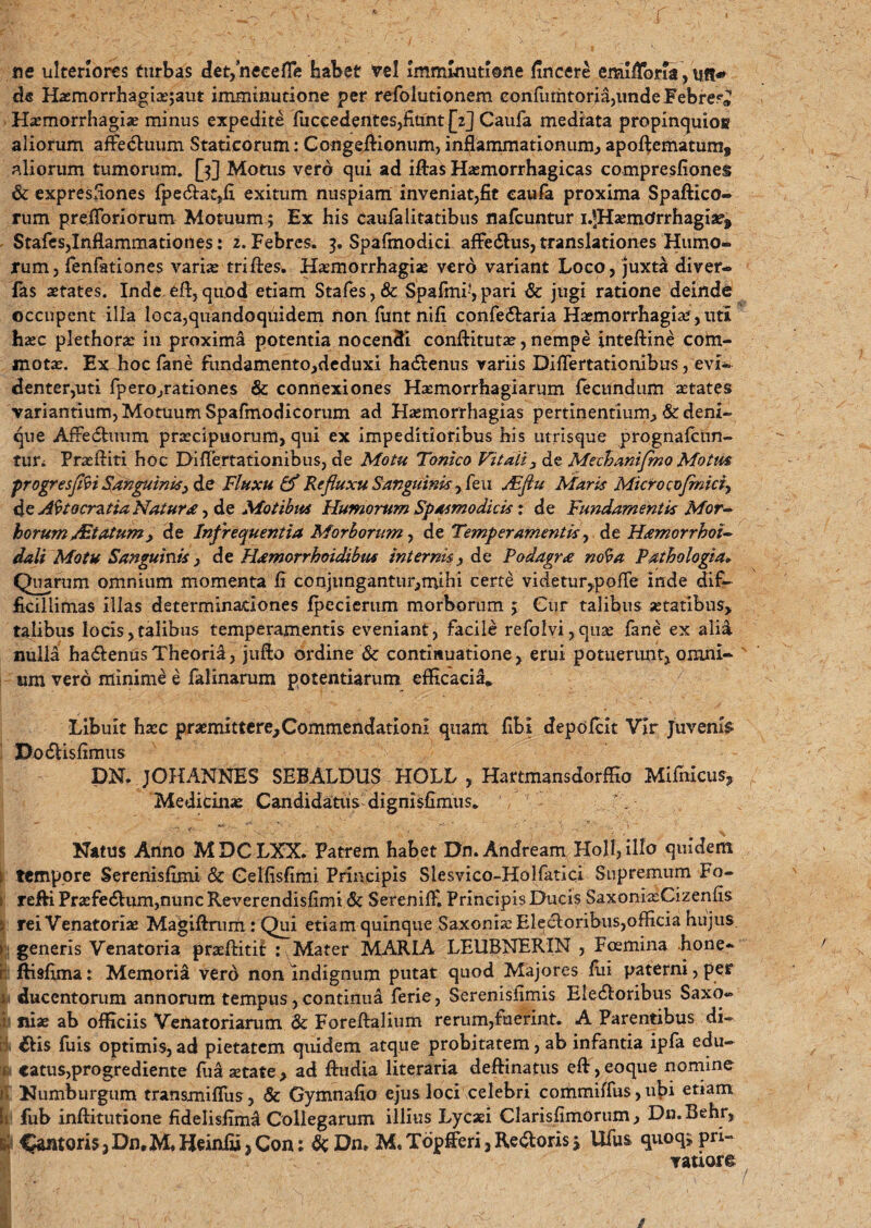 • ... . r ne ulteriores turbas det/neceHe habet Vel Imminutione fincere emiflbria, uft* de Ha?morrhagiae;aut imminutione per refolutionem confumtoria,unde Febre?» Haemorrhagia? minus expedite fiiccedentes,fiunt [2] Caufa mediata propinquiog aliorum affe<5luum Staticorum: Congeilionum, inflammationum, apoflematum» aliorum tumorum. [5] Motus vero qui ad iflas Haemorrhagicas compresfiones & expresflones fpe<5lat,fi exitum nuspiam inveniat,fit caufa proxima Spaffico- rum preiToriorum Motuum; Ex his caufalitatibus nafcuntur i.|Ha?m(Jrrhagi2e9 Stafes,Inflammationes: 2. Febres. 3. Spafmodici affedlus, translationes Humo¬ rum, fenfationes varias triflres. Haemorrhagiae verd variant Loco, juxta diver* fas aetates. Inde efl,quod etiam Stafes,& Spafmi*,pari & jugi ratione deinde occupent illa loca,quandoquidem non funt nifi confe6laria Haemorrhagia?, uti haec plethorae in proxima potentia nocentb conflitutae, nempe inteftine com¬ motae. Ex boc fane fundamento,deduxi hadtenus variis Diflertationibus, evi¬ denter,uti fpero,rationes & connexiones Haemorrhagiarum fecundum aetates variantium, Motuum Spafmodicorum ad Haemorrhagias pertinentium^ & deni¬ que Afredhmm. praecipuorum, qui ex impeditioribus his utrisque prognafcun- tur. Praeftiti hoc Diflertationibus, de Motu Tonico Vitali 3 de Mechanifmo Motm ■progresffoi Sanguinis} de Fluxu & Refluxu Sanguinis , feu Jdfiu Maris Micro cofrnici, iheAbtocratia Natura ■> de Motibus Humorum Spasmodicis: de Fundamentis Mor¬ borum at um > de Infrequentia Morborum, de Temperamentis, de Hamorrhoi- dali Motu Sanguinis , de Hamorrhoidibm internis, de Podagra no^a Pathologia<► Quarum omnium momenta fi conjungantur,mihi certe videtur^pofTe inde dif¬ ficillimas illas determinationes fpecierum morborum 5 Cur talibus aetatibus, talibus locis,talibus temperamentis eveniant, facile refolvi, qua? fane ex alia nulld ha&enus Theoria, jufto ordine & continuatione, erui potuerunt, omni¬ um vero minime e falinarum potentiarum efficacia» Libuit haec praemittere,Commendationi quam fibi depofcit Vir Juvenis «DodUsfimus DN. JOHANNES SEBALDUS HOLL , Hartmansdorffio Mifnicu% Medicinae Candidatus dignisfimus. ' - ? K' . N . ' x Natus Anno MDCLXX. Patrem habet Dn.Andream Holi, illo quidem \ tempore Serenisfimi & Celfisfimi Principis Slesvico-Holfatici Supremum Fo- I reffi Pra?fe6lum,nunc Reverendisfimi & Sereniff. Principis Ducis SaxoniaeCizenfis ; rei Venatoriae Magiftrum : Qui etiam quinque Saxonia: Elecdoribus,officia hujus »■: generis Venatoria praeftitit : Mater MARIA LEUBNERXN , Fcemina bone- r ftisfima: Memoria vero non indignum putat quod Majores fui paterni , per i, ducentorum annorum tempus, continua ferie, Serenisfimis Eledtoribus Saxo- i niae ab officiis Venatoriarum & Foreftalium rerum,fuerint. A Parentibus di- ii diis fuis optimis,ad pietatem quidem atque probitatem, ab infantia ipfa edu- i catus,progrediente fua aetate, ad ftudia literaria deftinatus eft,eoque nomine II Numburgum transmiffus, & Gymnafio ejus loci celebri commiffus, ubi etiam i:, fub inflitutione fidelisiimd Collegarum illius Lycaei Clarisflmorum, Dn.Behr, I Cantoris, Dn.M. Hcinfii 3Con;6c Dn. M. Topfferi, Redloris j Ufus quoq> pri¬ vatiore t