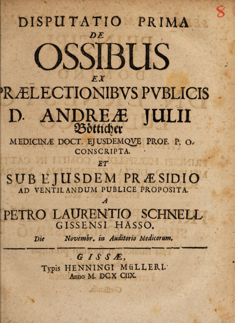 DISPUTATIO PRIMA I OSSIBUS •' j?X *RiELECTIONIBVS PVBLICIS c. ‘ t . t D ANDREiE JULII MEDICINA DOCT. EJUSDEMQVE PROF. P. O. CONSCRIPTA. £T SUB EJUSDEM PR^SIDIO AD VENTILANDUM PUBLICE PROPOSITA. A \  PETRO LAURENTIO SCHNELL GISSENSI HASSO. I Die Novembr♦ in Auditorio Medicorum, - -| m | j I I «■— IT» ■ -« ———mmtam *mmmm>^W—B— . G I S S M, Typis HENNINGI MiiLLERI.' Anno M. DC.X CIIX