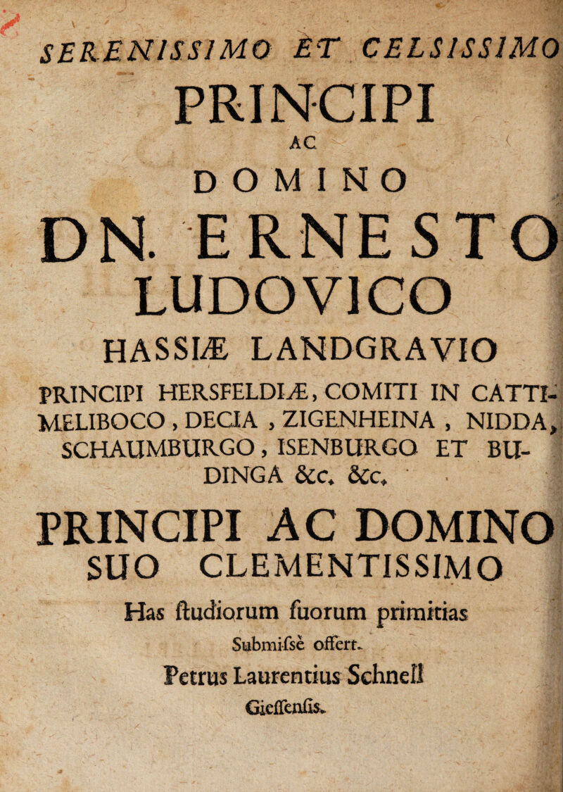 SERENISSIMO ET CELSISSIMO PRINCIPI AC < | DOMINO DN. ERNESTO LUDO VICO HASSLE LANDGRAVIO PRINCIPI HERSFELDI^, COMITI IN CATTI- MELIBOCO , DECIA , ZIGENHEINA , NIDDA, SCHAUMBURGO , ISENBURGO ET BU- DINGA j PRINCIPI AC DOMINO SUO CLEMENTISSIMO Has ftudiorum Tuorum primitias Submifse offert- Petrus Laurentius Schnefl GieJTenfis.