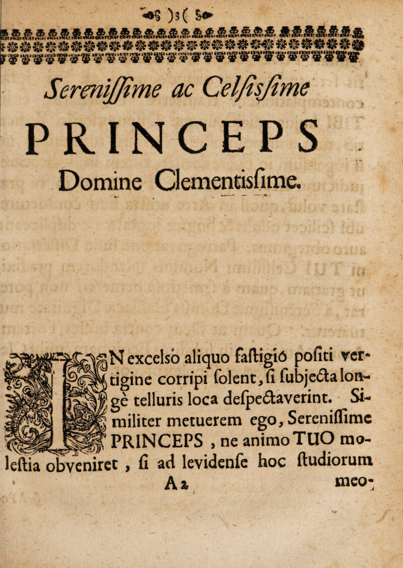 )s( %&■ SermlJJime ac Celfisjime PRINCEPS Domine Clementisfime. Ai tigine corripi ge telluris loca delpe&averint. Si¬ militer metuerem ego,Sereniflime PRINCEPS , ne animo TUO rao- eniret, fi ad levidenfe hoc ftudiorum Aa meo-