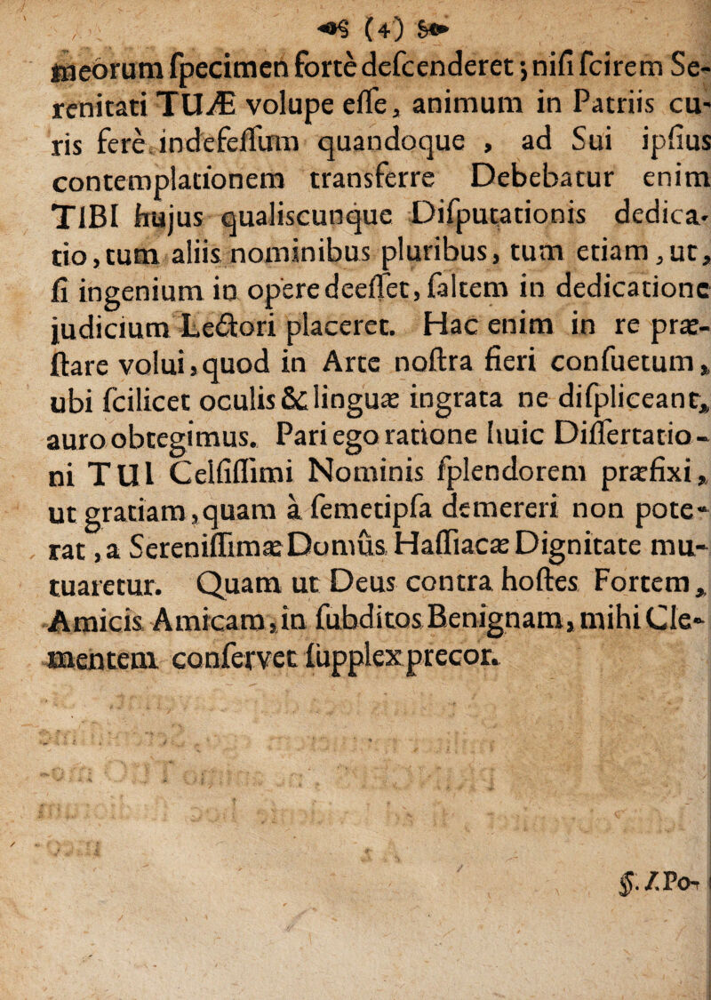 meorum fpecimen forte dcfcenderet *, nifi fcirem Se¬ renitati TUjE volupe effe, animum in Patriis cu¬ ris fere indefeffum quandoque , ad Sui ipfius contemplationem transferre Debebatur enim TIBI hujus qualiscunque Difputationis dedica¬ tio ,tum aliis nominibus pluribus, tum etiam, ut, fi ingenium in opere deeffet, faltem in dedicatione judicium Le&ori placeret. Hac enim in re pro¬ flare volui,quod in Arte noflra fieri confuetum, ubi fcilicet oculis Elinguo ingrata ne difpliceant, auro obtegimus. Pari ego ratione huic Difiertatio- ni TUl Celfiflimi Nominis fplendorem profixi* ut gratiam,quam a femetipfa demereri non pote¬ rat , a SerenifFimoDomus Haffiaco Dignitate mu¬ tuaretur. Quam ut Deus contrahofles Fortem, Amicis Amicam, in fubditos. Benignam, mihi Cle¬ mentem confervet fupplexprecor. §. /. PO- !