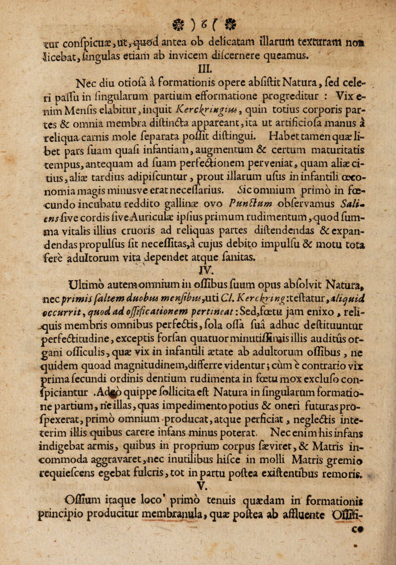 ■ - - v ® 5 % ( 0 cat* confpicuae > ut ,-quod antea ob delicatam illarum texturam no& licebat, lingulas etiam ab invicem dilcernere queamus. III. Nec diu otiofa a formationis opere abfiftit Natura, fed cele¬ ri pallii in lingularum partium efformatione progreditur : Vixre- nimMenfis elabitur,inquit Kerckriugim^ quin totius corporis par¬ tes & omnia membra diftin&a appareant , ita ut artificiofa manus a reliqua carnis mole feparata poffit diftingui. Habet tamen qua? li¬ bet pars fuam quali infantiam, augmentum & certum maturitatis tempus, antequam ad fuam perfedionem perveniat , quam aliae ci¬ tius * aliae tardius adipifcunt-ur, prout illarum ufus in infantili oeco¬ nomia magis minusve erat necelfarius. .Sic omnium primo in fe¬ cundo incubatu reddito gallina? ovo Punttum ohfervamus Sali- ensfwe cordis liveAuricula? iplius primum rudimentum ,quod fum- #na vitalis illius cruoris ad reliquas partes dillendendas 6c expan¬ dendas propulfus lit neceflitas,a cujus debito impulfu dc motu tota fere adultorum vita dependet atque lanitas. IV. Ultimo autemomnium in oflibus fuum opus abfolvit Natura* nec primis falt-em duobus menfibus^xxx Cl. Kerckring iteftatur, aliquid eccurrit, quod ad ojjificatiouem pertineat: Sed,foetu jam enixo , reli¬ nquis membris omnibus perfc&is, fola olla fua adhuc deftituuntur perfe&itudi ne, exceptis forfan quatuorminutilfinjisillis auditus or¬ gani olliculrs, qua? vix in infantili astate ab adultorum oflibus, ne quidem quoad magnitudinem,differre videntur; cum e contrario vix prima fecundi ordinis dentium rudimenta in fetu mox exclufo con- fpiciantur . Ad^b quippe follicita eft Natura in lingularum formatio¬ ne partium, rieillas,quas impedimentopotius & oneri futuraspro- fpexerat, primo omnium producat,atque perficiat, negledfcis inte- terim illis quibus carere infans minus poterat. Nec enim his infans indigebat armis, quibus in proprium corpus fa? viret, & Matris in¬ commoda aggravaret,nec inutilibus hifce in molli Matris gremio requiefeens egebat fulcris, tot in partu poftea exift entibus remoris. V. OlHum itaque loco’ primo tenuis quaedam in formationis principio producitur membranula, quae poftea ab affluente OflKfi-
