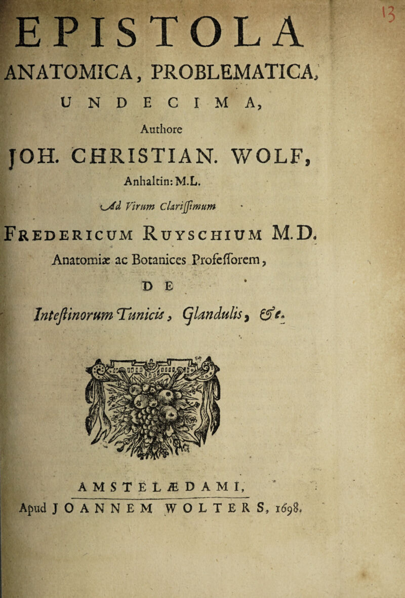 l3 ISTOLA ANATOMICA, PROBLEMATICA, UNDECIMA, Authore JOH. CHRISTIAN. WOLF, Anhaltin-.M.L. Virum Clarijjimum • . Fredericum Ruyschium M.D. Anatomiae ac Botanices Piofefforcm, DE . % Intejlinorum 'Tunicis} Cjlandulis, ©fV. AMSTEtiEDAMI, Apud JOANNEM WOLTERS, 1698.