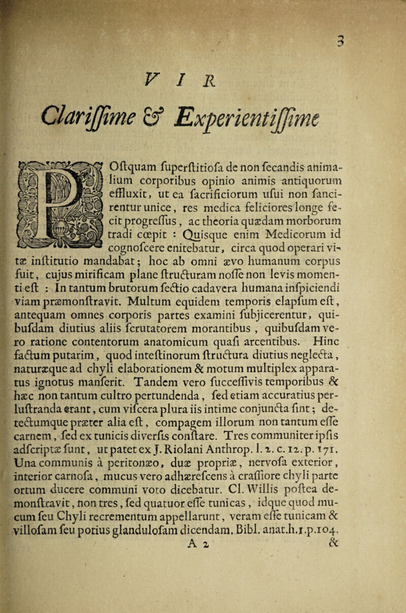 VIR Experientiffime \ Oftquam fupcrftitiofa dc non fecandis anima¬ lium corporibus opinio animis antiquorum effluxit, ut ea facrificiorum ufui non fanci- rentur unice, res medica feliciores longe fe¬ cit progreftiis, ac theoria quxdam morborum tradi coepit : Quisque enim Medicorum id cognofcere enitebatur, circa quod operari vi¬ tae inftitutio mandabat; hoc ab omni aevo humanum corpus fuit, cujus mirificam plane ftrufturam nofte non levis momen¬ ti eft : In tantum brutorum fecftio cadavera humana infpiciendi viam prxmonftravit. Multum equidem temporis elapfumeft, antequam omnes corporis partes examini fubjicerentur, qui- bufdam diutius aliis ferutatorem morantibus , quibufdam ve¬ ro ratione contentorum anatomicum quafi arcentibus. Hinc fafftim putarim, quod inteftinorum ftruftura diutius neglefta, naturxque ad chyli elaborationem & motum multiplex appara¬ tus ignotus manferit. Tandem vero fucceflivis temporibus & haec non tantum cultro pertundenda, fed etiam accuratius per- luftranda erant, cum vifcera plura iis intime conjun&a fint; de- te&umque prxter alia eft, compagem illorum non tantum efte carnem, fed ex tunicis diverfis conftare. Tres communiter ipfis Una communis a peritonxo, dux proprix, nervofa exterior, interior carnofa, mucus vero adhxrefcens a craffiore chyli parte ortum ducere communi voto dicebatur. Cl. Willis poftea de- monftravit, non tres, fed quatuor efte tunicas , idque quod mu¬ cum feu Chyli recrementum appellarunt, veram efte tunicam & villofam feu potius glandulofam dicendam. Bibi, anat.h.i.p.104. A z & cr>