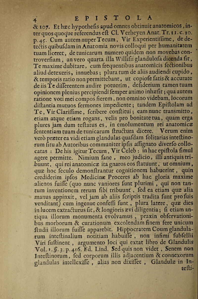 & 107. Et haec hypothefis apud omnes obtinuit anatomicos, in¬ ter quos quoque referendus eft Cl. Verheyen Anat. Tr. 11. c. 10. p.45\ Cum autem nuper Tecum, Vir Experientiffime, dede- teftis quibufdam in Anatomia novis colloqui per humanitatem tuam liceret, de tunicarum numero quidem non movebas con- troverfiam , an vero quarta illa Willifii glandulofa dicenda fit, Te maxime dubitare, cum frequentibus anatomicis fe&ionibus aliud detexeris, innuebas; plura tum de aliis audiendi cupido, & temporis ratio non permittebant, ut copiofe fatis & accurate de iis Te differentem audire potuerim, defiderium tamen tuam opinionem plenius percipiendi femper animo inhxfit; qua autem ratione voti mei compos fierem, non omnino videbam, locorum diflantia mutuos fermones impediente; tandem Epiflolam ad Te, Vir Clariffime, fcribere conftitui; eam nunc transmitto, etiam atque etiam rogans, velis pro bonitate tua, quam erga plures jam dum teftatus es, in emolumentum rei anatomicae lententiam tuam de tunicarum ftru&ura dicere. Verum enim vero praeter ea vidi etiam glandulas quafdam folitarias inteftino- rum fituab Autoribus communiter ipfis aflignato diverfo collo¬ catas : De his igitur Tecum, Vir Celeb : inhacepiftola fimul agere permitte. Nimium fane , meo judicio, illi antiquis tri¬ buunt , qui rei anatomicae ita gnaros eos flatuunt, ut omnium, quae hoc feculo demonftrantur cognitionem habuerint, quin crediderim ipfos Medicinae Proceres ab hac gloria maxime alienos fuille (quo nunc vaniores funt plurimi , qui non tan¬ tum inventionem rerum fibi tribuunt , fed ea etiam qux alia manus appinxit, vel jam ab aliis fcriptis tradita funt profuis venditant) cum ingenue confeffi funt , plura latere, quae dies in lucem extrafturus fit, & longioris aevi diligentia; fi etiam an¬ tiqua illorum monumenta evolvamus , praxin obfervationi- bus morborum & curationum excolendam finem fere unicum ftudii illorum fuifie apparebit. Hippocratem Coum glandula¬ rum inteftinalium notitiam habuifle , non infimi fubfellii Viri fuftinent , argumento loci qui extat libro de Glandulis Vol. ?.$.3.p.4f<5. Ed. Lind. Sed quis non videt , Senem non Inteftinorum, fed corporum illis adjacentium & connexorum glandulas intellexifle , alias non dixiflec , Glandulae in In- tefti-