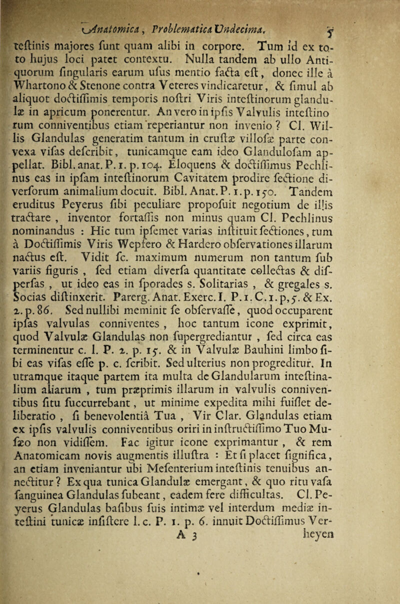 ^Anatomica, Troblematica, Undecima. y teftinis majores funt quam alibi in corpore. Tum id ex to¬ to hujus loci patet contextu. Nulla tandem ab ullo Anti¬ quorum lingularis earum ufus mentio fafta eft, donec ille a Whartono&Stenone contra Veteres vindicaretur, & fimul ab aliquot doftiffimis temporis noftri Viris inteftinorum glandu¬ lae in apricum ponerentur. An vero in ipfis Valvulis inteftino rum conniventibus etiam'repedantur non invenio? Cl. Wil- lis Glandulas generarim tantum in cruftae viilofae parte con¬ vexa vilas deferibit, tunicamque eam ideo Glandulofam ap¬ pellat. Bibi. anat.P.i. p. 104. Eloquens & doftiffimus Pechli- nus eas in ipfam inteftinorum Cavitatem prodire feftione di- verforum animalium docuit. Bibi. Anat.P. i.p. 15*0. Tandem eruditus Peyerus fibi peculiare propofuit negotium de illis traftare , inventor fortaffis non minus quam Cl. Pechlinus nominandus : Hic tum ipfemet varias inftituit feftiones, tum a Do&iffimis Viris Wepfero & Hardero obfervationes illarum nadtus eft. Vidit fc. maximum numerum non tantum fub variis figuris , fed etiam diverfa quantitate colledlas & dif- perfas , ut ideo eas in fporades s. Solitarias , & gregales s. Socias diftinxerit. Parerg. Anat. Exerc.I. P.i.C.i.p,^. &Ex. 2.p.8<5, Sed nullibi meminit fe obfervafie, quod occuparent ipfas valvulas conniventes , hoc tantum icone exprimit, quod Valvulas Glandulas non fnpergrediantur , fed circa eas terminentur c. 1. P. 2. p. 15*. & in Valvulae Bauhini limbo fi¬ bi eas vifas efie p. c. feribit. Sed ulterius non progreditur. In utramque itaque partem ita multa de Glandularum inteftina- lium aliarum , tum praeprimis illarum in valvulis conniven¬ tibus fitu fuccurrebant, ut minime expedita mihi fuifiet de¬ liberatio , fi benevolentia Tua , Vir Clar. Glandulas etiam ex ipfis valvulis conniventibus oriri in inftruftiffimo Tuo Mu- faeo non vidifiem. Fac igitur icone exprimantur , & rem Anatomicam novis augmentis illuftra *. Et fi placet fignifica, an etiam inveniantur ubi Mefenterium inteftinis tenuibus an- neftitur? Ex qua tunica Glandulae emergant, & quo rituvafa fanguinea Glandulas fubeant, eadem fere difficultas. Cl. Pe¬ yerus Glandulas bafibus filis intimae vel interdum mediae in- teftini amicae infiftere 1. c. P. 1. p. 6. innuit Doftiffimus Ver-