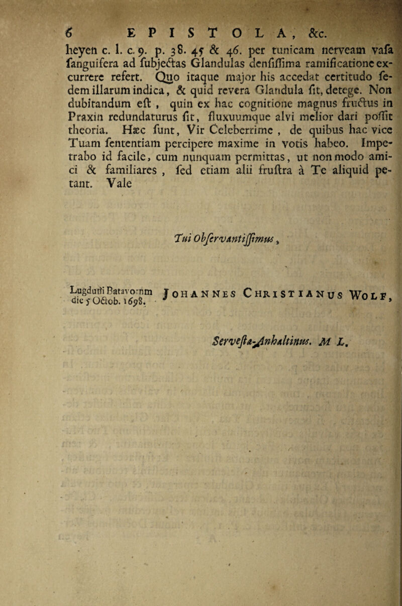 heyen c. 1. c. 9. p. 38. 4? & 46. per tunicam nerveam vafa fanguifera ad fubje&as Glandulas dcnfiflima ramificationeex- currere refert. Quo itaque major his accedat certitudo fe- dem illarum indica, & quid revera Glandula fit, detege. Non dubitandum eft , quin ex hac cognitione magnus fruftus in Praxm redundaturus fit, fluxuumque alvi melior dari poflit theoria. Hsec funt, Vir Celeberrime , de quibus hac vice Tuam fententiam percipere maxime in votis habeo. Impe¬ trabo id facile, cum nunquam permittas, ut non modo ami¬ ci & familiares , fed etiam alii fruftra a Te aliquid pe¬ tant. V ale Tui obfcrvmtijjimw, LugdutfiBatavornm JoH ANNES CHRISTIANUS Wo L F ClQ fOdcb. ltfpS. • r ServeJla-flnhAltinuj' M L.