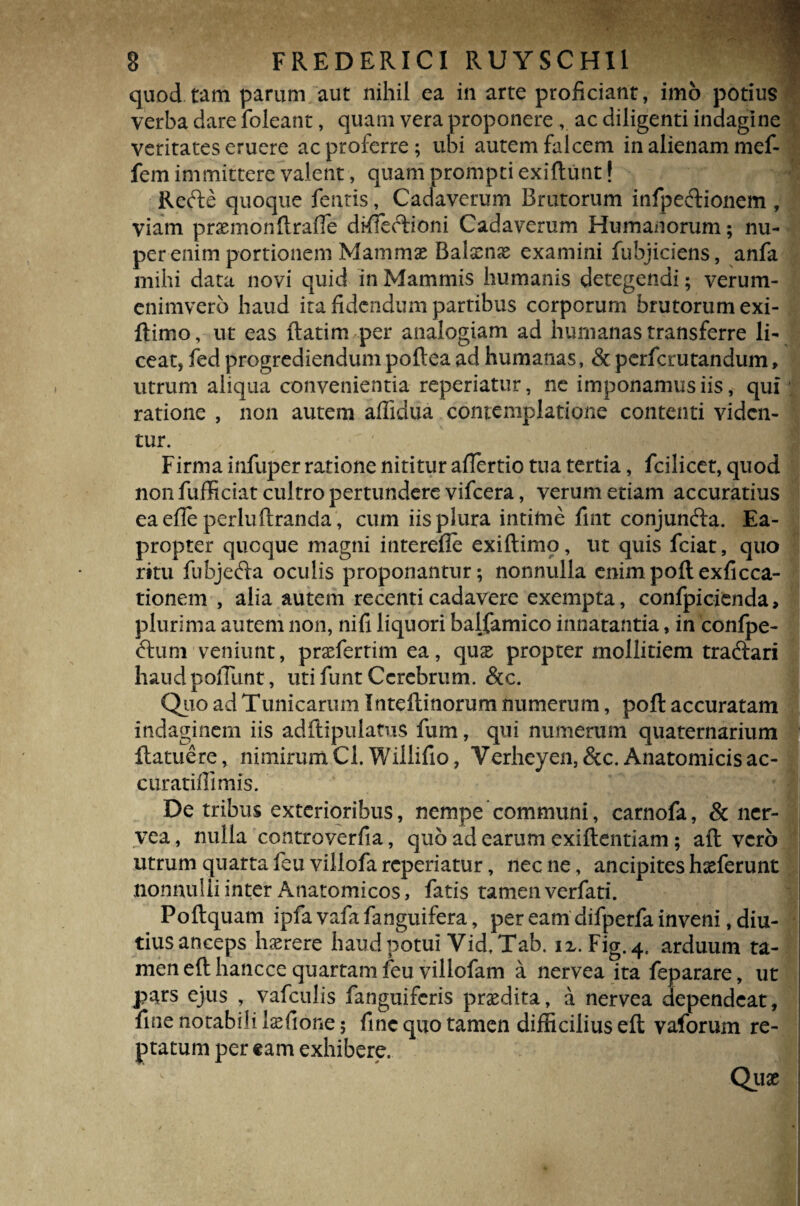 quod tam parum aut nihil ea in arte proficiant, imo potius verba dare foleant, quam vera proponere , ac diligenti indagine veritates eruere ac proferre; ubi autem falcem in alienam mef- fem immittere valent, quam prompti exiftunt! Refte quoque feritis, Cadaverum Brutorum infpeftionem , viam praemonftrafie difieftioni Cadaverum Humanorum; nu¬ per enim portionem Mammse Balscnae examini fubjiciens, anfa mihi data novi quid in Mammis humanis detegendi; verum- enimvero haud ita fidendum partibus corporum brutorum exi- ftimo, ut eas ftatim per analogiam ad humanas transferre li¬ ceat, fed progrediendum poftea ad humanas, & perfcrutandum, utrum aliqua convenientia reperiatur, ne imponamus iis, qui ratione , non autem affidua contemplatione contenti viden¬ tur. Firma infuper ratione nititur afiertio tua tertia, fcilicet, quod non fufficiat cul tro pertundere vifcera, verum etiam accuratius eaefieperluftranda, cum iis plura intime fint conjunfta. Ea¬ propter quoque magni intereile exiftimo, ut quis fciat, quo ritu fubjefta oculis proponantur; nonnulla enimpoft exficca- tionem , alia autem recenti cadavere exempta, confpicienda> plurima autem non, nifi liquori balfamico innatantia, in conlpe- <51 um veniunt, praeferrim ea, qux propter mollitiem traftari haudpofTunt, utifunt Cerebrum. &c. Quo ad Tunicarum Inteftinorum numerum, poft accuratam indaginem iis adftipulatus fum, qui numerum quaternarium 1 flatuere, nimirum Cl.Willifio, Verheyen,&c. Anatomicis ac- curatiffimis. De tribus exterioribus, nempe communi, carnofa, & ner¬ vea, nulla controverfia, quo ad earum exiftentiam; aft vero utrum quarta leu villofa reperiatur, nec ne, ancipites hasferunt nonnulli inter Anatomicos, fatis tamen verfati. Poflquam ipfa vafafanguifera, per eam difperfa inveni, diu¬ tius anceps haerere haud potui Vid.Tab. ix. Fig.4, arduum ta¬ men eft hancce quartam feu villofam a nervea ita feparare, ut pars ejus , vafculis fanguiferis prsedita, a nervea dependeat, fine notabili laffione; fine quo tamen difficilius eft vaforum re¬ ptatum per eam exhibere. L Qux