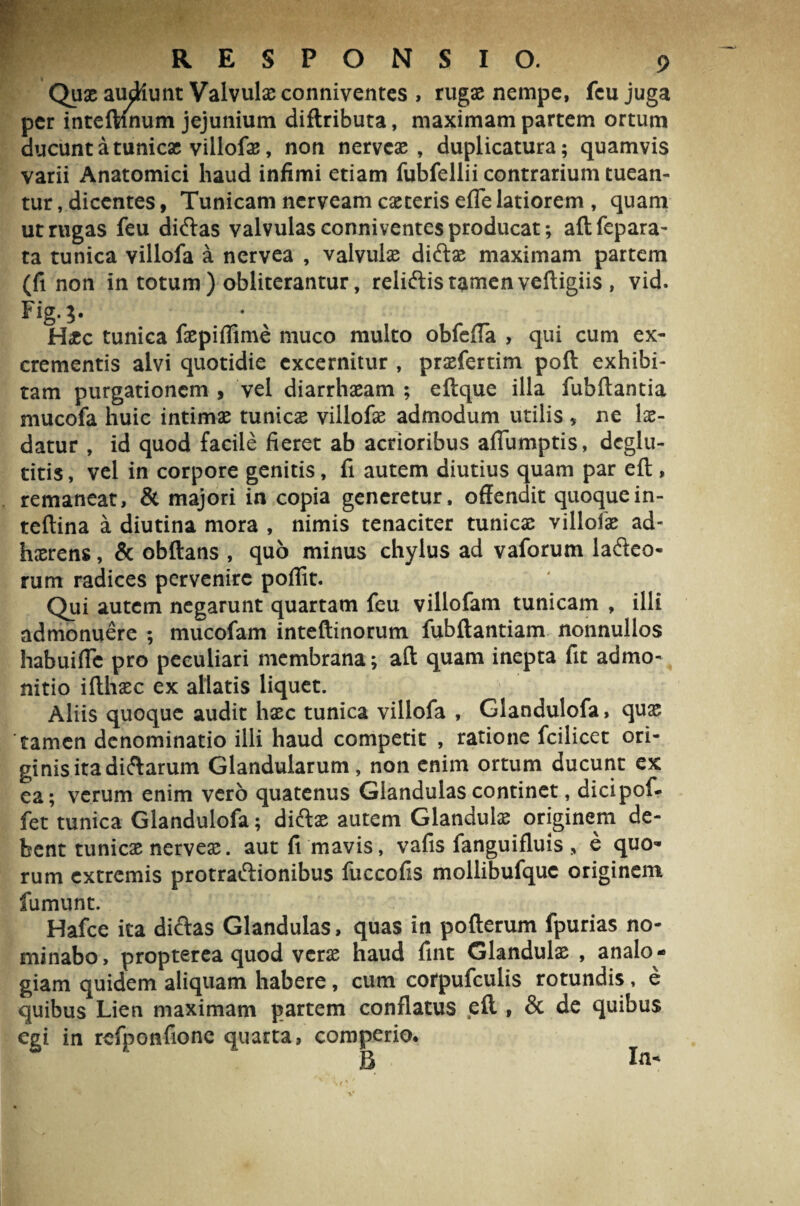 Quae audiunt Valvulae conniventes , rugae nempe, feu juga per inteftinum jejunium diftributa, maximam partem ortum ducunt a tunicae villofae, non nerveae, duplicatura; quamvis varii Anatomici haud infimi etiam fubfellii contrarium tuean¬ tur , dicentes, Tunicam nerveam caeteris efle latiorem , quam ut rugas feu diftas valvulas conniventes producat; aftfepara- ta tunica villofa a nervea , valvulae diftae maximam partem (fi non in totum ) obliterantur, reliftis tamen veftigiis, vid. Fig.j. Htc tunica faepiflime muco multo obfefla , qui cum ex¬ crementis alvi quotidie excernitur , praefertim poft exhibi¬ tam purgationem , vel diarrhaeam ; eftque illa fubftantia mucofa huic intimae tunicae villofae admodum utilis * ne lae¬ datur , id quod facile fieret ab acrioribus afiumptis, dcglu- titis, vel in corpore genitis, fi autem diutius quam par eft , remaneat, & majori in copia generetur, offendit quoquein- teftina a diutina mora , nimis tenaciter tunicae villofae ad¬ haerens , & obftans , quo minus chylus ad vaforum ladeo- rum radices pervenire poffit. Qui autem negarunt quartam feu villofam tunicam , illi admonuere ; mucofam inteftinorum fubftantiam nonnullos habuifle pro peculiari membrana; aft quam inepta fit admo¬ nitio ifthaec ex allatis liquet. Aliis quoque audit haec tunica villofa , Glandulofa, quae tamen denominatio illi haud competit , ratione fcilicet ori¬ ginis ita dicarum Glandularum, non enim ortum ducunt ex ea; verum enim vero quatenus Glandulas continet, dicipof- fet tunica Glandulofa; diftae autem Glandulae originem de¬ bent tunicae nerveae. autfi mavis, vafis fanguifluis > e quo¬ rum extremis protraftionibus fuccofis mollibufquc originem fumunt. Hafce ita dictas Glandulas, quas in pofterum fpurias no¬ minabo , propterea quod verae haud fint Glandulae , analo ¬ giam quidem aliquam habere, cum corpufculis rotundis, e quibus Lien maximam partem conflatus eft , & de quibus egi in refponfionc quarta, comperio*