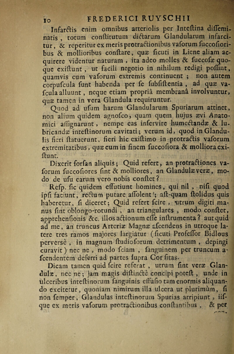 Infanflis enim omnibus arteriolis per Inteflina diffemi- natis , totum conftitutum ditflarum Glandularum infarci¬ tur, Sc reperitut ex meris protraftionibus vaforum fuccofiori- bus & mollioribus conflare, quse ficuti in Liene aliam ac¬ quirere videntur naturam , ita adeo molles & fuccofae quo¬ que cxiflunt , ut facili negotio in nihilum redigi poflint, quamvis cum vaforum extremis continuent ; non autem corpufcula funt habenda per fe fubfiflentia , ad quae va- fculaalluunt, neque etiam propria membrani involvuntur, quae tamen in vera Glandula requiruntur. Quod ad ufum harum Glandularum Spuriarum attinet, non alium quidem agnofeo, quam quem hujus aevi Anato¬ mici afiignarunt, nempe eas infervire humeftandae & lu¬ bricandae inteftinorum cavitati; verum id, quod in Glandu¬ lis fieri {latuerunt, fieri hic exiflimo in protratflis vaforum extremitatibus, quae eum in finem fuccofiora & molliora exi- flunt. Dixerit forfan aliquis; Quid refert, an protra&ioncs va¬ forum fuccofiores fint & molliores, an Glandulae verae, mo¬ do de ufu earum vero nobis conflet? Refp. fic quidem effutiunt homines, qui nil , nifi quod ipfi faciunt, reftum putare affolent*; afl-quam flolidus quis haberetur, fi diceret; Quid refert fcire , titrum digiti ma¬ nus fint oblongo-rotundi , an triangulares , modo conflet, apprehenfionis &c. illos aiflionum efTe inflrumenta? aut quid ad me, an truncus Arteriae Magnae r.fcendens in utroque la¬ tere tres ramos majores largiatur (ficuti Profeffor Bidlous perverse , in magnum ftudioforum detrimentum , depingi curavit) nec ne , modo fciam , fanguinem per truncum a- fcendentem deferri ad partes fupra Cor fitas. Dicam tamen quid fcire referat , utrum fint verse Glan¬ dulae , nec ne; jam magis diflinfte concipi potcfl , unde in ulceribus inteftinorum fanguinis effufio tam enormis aliquan¬ do excitetur, quoniam nimirum illa ulcera ut plurimum, fi non femper, Glandulas inteftinorum Spurias arripiunt , iif- que ex meris vaforum protractionibus conflantibus , & per v