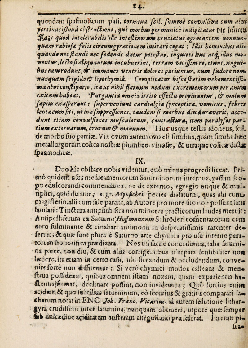 qtiendam fpafmoticum pati, tormina feti, fumme convulfiva cum alvi fertinacijfimd obfirnbtione ,qtti morbusgermanice indignatur $A&/ quod inteUrabilislMe intefiinorum cruciatus agrot artem mnnUK* quam rabiofa f 'dis circumgjr ationemimitari cogat : lUis hominibus ali* quando necfi an di nec fedendi datur pote far, inquieti huc at ^ illuc me* venturjeile [i aliquantum incubuerint, terram vicijfim repetunt9 unguis hus eamrodunti& immanes ventris dolores patiuntur, cum fudere nem» nunquam frigido^’ hpothymid. Compite at ur htfce fatim vehemcnttjji* ma absi confli patio, it a ut nihil flatuum nedum excrementorum per anum exitum habeat. ‘Purgantia omnia irrito effeRu propinantur, & malum japiiu e x a [f erant: fit perveniunt cardialgia fyncoptiea, vomitus, febres lenta cum fit i, urina fuppreffiones, taudem fi morbus diu duraverit, acce¬ dunt etiam convufior.es mu ficularum, contractura, item paraijfts par* tium externarum, crurum & mannum. Hucusque tefiis idoneus, fiil* dc morbo fuo patriae. Vix ovum autem ovo cft fimi!ius,quam fimilis hara meraliurgorumcolicanoftraepiumbco-vinafie» & utraque colk* di&* ^pasmodie*. DC. Duo feicoMtarc nobis videntur, quo minus progredi liceat. Pri- mo qiiideift ufbs medicamentorum Suum in orum internus,paffim fio* po cduk orandi commendatus, ne de externo, egregio ianque& mul¬ tiplici, quid dicatur; s.gr. Afjnfichti species chafaturni, quas alii cunu Oi:igifierio,alii cum iale parant, ab Autore pro more fuo non pofTunt latis laudari: Tin£lura antiphthifica non minores prafticorum 1 udes meruit: Antipefiiferum cxS^iuxno\Hafmannum S 'hroderi comenfarorem cum auro fulminante Sc cinabari amimonii m de (perati/furiis rarenter de» feruit» Jtqu« ftme pHra c Saturno arte chymica pro ufu inferno pan¬ dorum honorifica praedi cata. Nos uri facile couc£.dimtiS>taIia faturni- na parce, non diu, &cum aliis corrigentibus uTurpata lenfibiiicer non ludere, ita etiam in certo cafu, ubi ficcandum Sl occludendum, convc— nire forte non diffitemur: Si'vero chymici modos calleant 8i meam ftrua poffidcanr, quibus omnem iflam noxam, quam exptrienria ha- Henus (firmat, decimare poflinr, non invidemus; Qub fortius enim acidam & quo fabrilius fatuminuni, co fecurios & gratius comparari fa* «harum notat in RNC.Job. Franc, Picarim, id autem folutione lirhar- fyri,crudihmii inter faturnina, nunquam obtineri, utpote qusefimper ik dulcedine acidiurtfn ayftcraw «tcgirfUriti prssfeferat. lmcrim pi* d < te*#