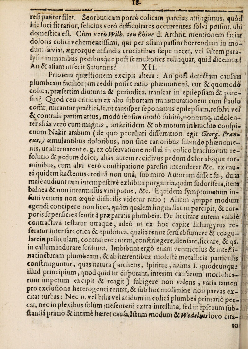 •iti refi pariter filer. Scorbuticam porro colicam parcius attingimus, quod hic loci fit rarior, felicius vero difficultates occurrentes folvi poffint, ubi domefficaefi. Cum verbWilh> tenRhine d, Arrhrir. mentionem faciat doloris colici vehemeatiffimi, qui per aliam paffim horrendum in mo¬ dum iseviar, argrosque infandis cruciatibus fiepe necet, vel filtcnipara- lyfin in inanibus pcdibusquepofi fc multoties relinquar, quid dicemus * An&afiam infecit Saturnus? XIL Priorem quaeftionem excipit altera : An pofi: deteflam caufatn plumbeam facilior jam reddi poffi t ratio phaenomeni, cur & quomodo i colica,praffertim diuturna tk periodica, tranfeat in epilcpfiam& pare- fin ? Quod ceu criticam ex alro fubortam transmutationem cum Paula comr. miranturpra£fici,fc.ut tantifper feponamus epilcpfiam,refolvi vei i & contrahi partim artus, modo fenfim modo Pubieopionnunq* indclen- . ter alias vero cum magnis , arthritidem & ob motum inbrachio confpi- . cuum Nakir arabum (dc quo peculiari di/fertacion egit Georg. Frtwm I tus,) aemulantibus doloribus, non fine rarioribus fiubindoph se n criie— *' iiis, ut alternarem e. g. ex obfervatione nolfea in colico brachiorum re— ! folutio Sc pedum dolor, alias autem recidivus pedum dolor absque ror- 1 minibus, cum alvi ver© conflipatione parefin intenderet &c. ex cau- ! sa quidem ha&enuscrcdita non una, fubmiro Amorum diifenfu , dum I, male audiunt tam intempeftive exhibita purgantia,quam fudorifera,itenf I balnea Sc non intermiUTus vini potus, &c. Equidem fymp tornatum in- * feni ventris non seque difficilis videtur ratio 5 Alium quippe modum I agendi concipere non licet, quam qualem linguaflatim percipit, &cor- . porisfuperficiesfentitaprseparatisplumbcis. De liccitare autem valide, h contracfiva reflatur utraque, adeo ut ex hoc capite lithargyrus re- f ■ feratur inter larcotica & epulotica, qualia tenue feru abfumere & coagu*^ larcinpelliculam, contrahere cutem,conflrmgere,dcnfare,ficcare3 & qs. ? in callum indurare feribunt. Imbibunt ergo etiam ventriculus & integi- }f> nafinfturam plumbeam, & ab hserentibus mole/te metallicis particulis t ■< conftringunrur, quas natura (archcus, fpiritus, anima L quodcunque ; illud principium, quod quid fu difputant, inferim caufarum morbi fica- j runi impetum excipit & rcagit) fubigere non valens , varia tamen proexciufionc heterogendtcntat,& fub hoc molimine non parvas ex- ; citat turbas: Nec n. vel bilis vel acidum in colica plumbea primario pec-i cat, nec in plexibus folum mefenterii extra intefiina, fed in ipfcrum fub- ftamia primo & intime haeret caufajftum modum & Weddws loco cita- •