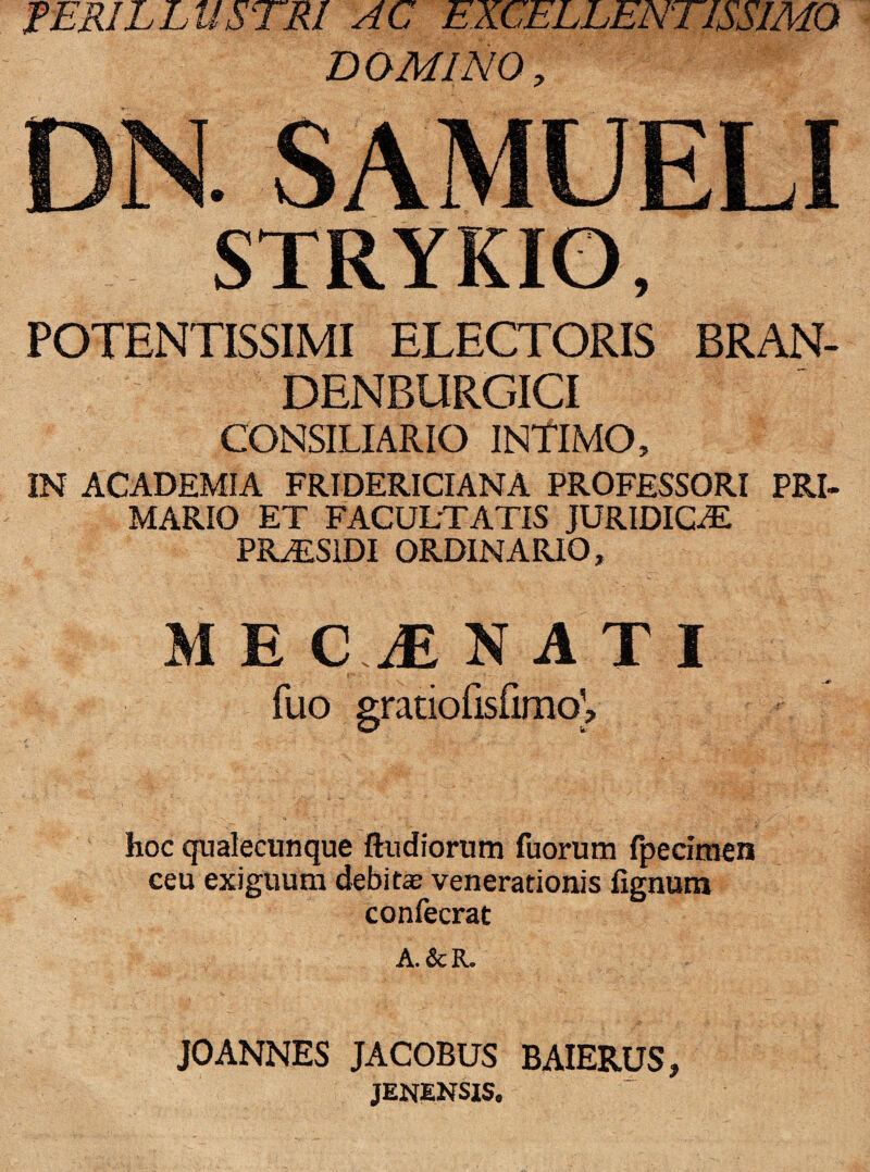 PERILLUSTRI AC EXCELLENTISSIMO DOMINO, DN. SAMUELI STRYKIO, POTENTISSIMI ELECTORIS BRAN- DENBURGICI CONSILIARIO INTIMO, IN ACADEMIA FRIDERICIANA PROFESSORI PRI- MARIO ET FACULTATIS JURIDICAE PRTS1DI ORDINARIO, M E C,M NATI fuo gratiofisfimoV hoc qualecunque ftudiorum fuorum fpecimen ceu exiguum debitae venerationis lignum confecrat A. &R. JOANNES JACOBUS BAIERUS, jenensis.