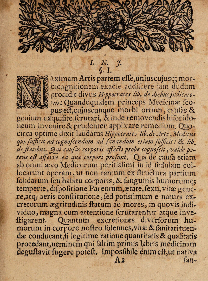 Aximam Artis partem effe,imiuscujusq; rnor- bicognirionem exabie addiicere jam dudum prodidit divus Hippocrates lih. de diebusjudicato - riis: Quandoquidem princeps Medicinas fco- pus eft,cujuscunque morbi ortum, caufas 8c genium exquifite fcrutari, & inde removendis hifce ido¬ neum invenire&prudenter applicare remedium. Quo¬ circa optime dixit laudatu s Hippocrates lib. de Arte, Medicus qui- fufficit ad cognofcendum ad fanandum etiam fufficit: &: lih. de flatibus. Qui caufas corporis affecit probe cognofcit, valde po¬ tens cfl afferre ea qua corpori proflwt. Qua de caufa etianj ab omni aevo Medicorum peritisfimi in id fedulam col¬ locarunt operam, ut non tantum ex ftrublura partium folidarum feu habitu corporis,& fanguinis humorumq; temperie, difpofitione Parentum,aetate,fexu, vitae gene¬ re,atq,- aeris conftitutione,fed potisfimum e natura ex- cretorum aegritudinis ftatum ac mores, in quovis indi¬ viduo, magna cum attentione fcrutarentur atque inve- ftigarenf. Quantum excretiones diverforum hu¬ morum in corpore noftro (biennes,vitae planitati tuen¬ dae conducant,fi legitime ratione quantitatis & qualitatis procedant,neminem qui faltim primis labris medicinam deguftavit fugere poteft, Imposfibile enim eft,ut nativa Az fan-