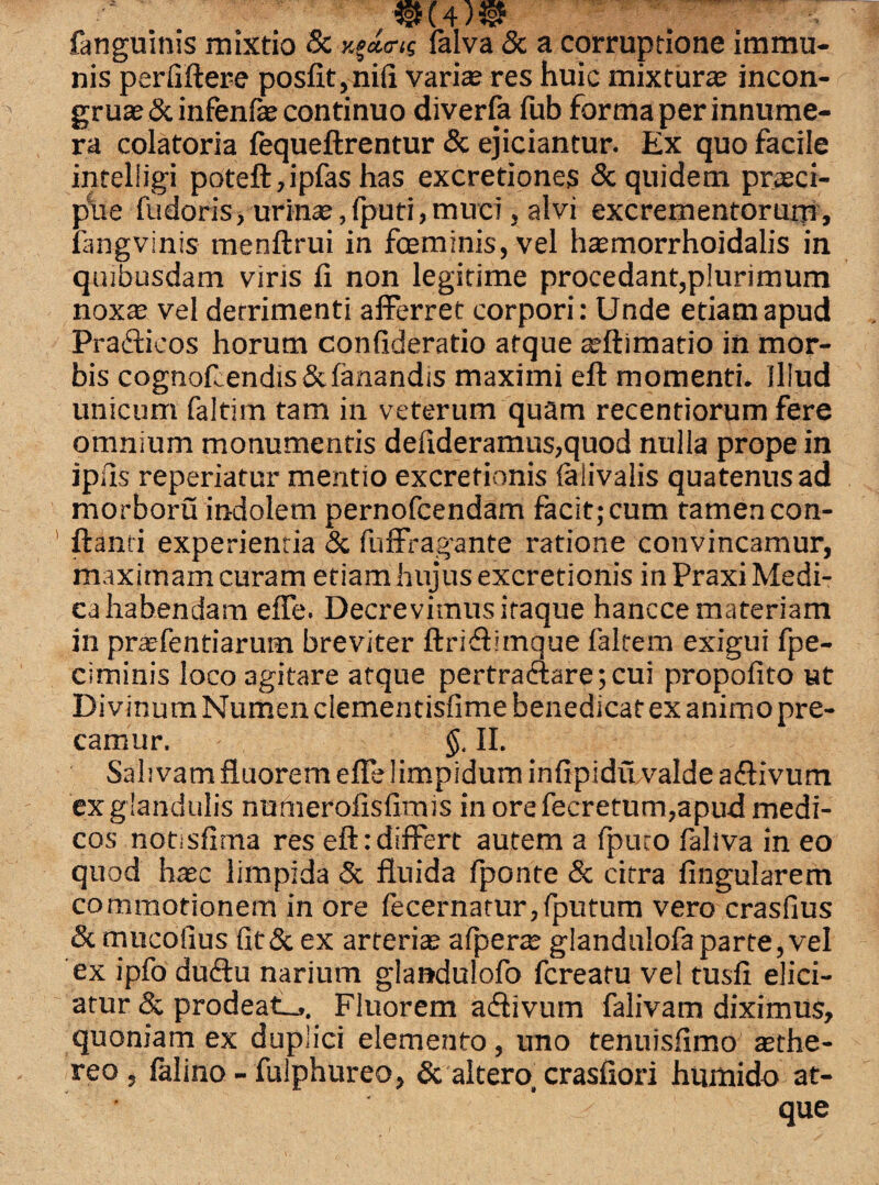 ©(4)® fanguinis mixtio Sc y^da-ig lalva & a corruptione immu¬ nis perliftere posfit,ni(i variae res huic mixturas incon- gruas & infenfe continuo diverfa fub forma per innume¬ ra colatoria fequeftrentur & ejiciantur. Ex quo facile inteliigi poteft,ipfas has excretiones & quidem prasci- pue fudoris, urinas,(puti,muci, alvi excrementorum, iangvinis menftrui in fceminis,vel hasmorrhoidalis in quibusdam viris fi non legitime procedant,plurimum noxas vel detrimenti afferret corpori: Unde etiam apud Praflieos horum confideratio atque asftimatio in mor¬ bis cognoflendis & fanandis maximi eft momenti. Illud unicum faltim tam in veterum quam recentiorum fere omnium monumentis defideramus,quod nulla prope in ipfts reperiatur mentio excretionis faiivalis quatenus ad morboru indolem pernofcendam facit; cum tamen con¬ flanti experientia & fuffragante ratione convincamur, maximam curam etiam hujus excretionis in Praxi Medi¬ ca habendam effe. Decrevimus itaque hancce materiam in praefentiarum breviter ftriflimque faltem exigui fpe- ciminis loco agitare atque pertra<flare;cui propofito ut Divinum Numen clementisfime benedicat ex animo pre¬ camur. §. II. Salivam fluorem effe limpidum infipidu valde aflivum ex glandulis numerofisfimis in ore fecretum,apud medi¬ cos notisfima res eft:differt autem a fpuco fallva in eo quod hasc limpida & fluida fponte & citra fingularem commotionem in ore fecernatur,fputum vero crasfius & mucoiius fit& ex arteria afpera glandulofaparte,vel ex ipfo duflu narium glandulofo fcreatu vel tusfi elici¬ atur & prodeat... Fluorem aflivum falivam diximus, quoniam ex duplici elemento, uno tenuisfimo asthe- reo , falino - fulphureo, & altero, crasfiori humido at¬ que
