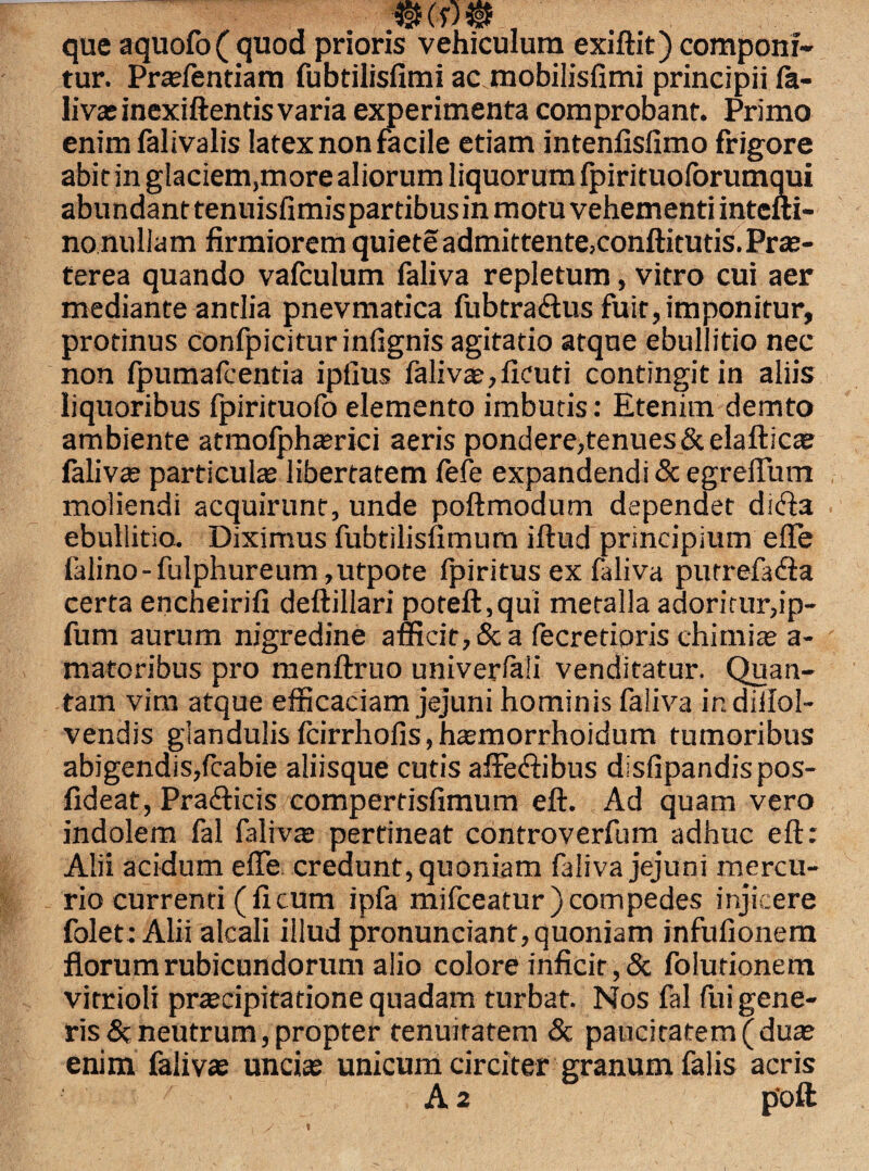 que aquofofquod prioris vehiculum exiftit) componi¬ tur. Prarientiam fubtilisfimi ac mobilisfimi principii fa¬ liva? inexiftentis varia experimenta comprobant. Primo enim falivalis latex non facile etiam intenlisfimo frigore abit in glaciem,more aliorum liquorum fpirituoforumqui abundant tenuisfimispartibus in motu vehementi intcfti- nonullam firmiorem quiete admitrentejconftituds.Prae¬ terea quando vafculum faliva repletum, vitro cui aer mediante antlia pnevmatica fubtra&us fuit, imponitur, protinus confpiciturinfignis agitatio atque ebullitio nec non Ipumafcentia ipfius faliva?,ficuti contingit in aliis liquoribus fpirituofo elemento imbutis: Etenim demto ambiente atmofphaerici aeris pondere,tenues&elaftica? laliva? particulae libertatem fefe expandendi & egrelTum moliendi acquirunt, unde poftmodum dependet ditfta ebullitio. Diximus fubtilisfimum illud principium elfe falino-fulphureum ,utpote Ipiritus ex faliva putrefadla certa encheirifi deftillari poteft,qui metalla adoritur,ip- fum aurum nigredine afficit, & a fecretioris chimia? a- matoribus pro menftruo univerlali venditatur. Quan¬ tam vim atque efficaciam jejuni hominis faliva indiilol- vendis glandulisfcirrhofis,ha?morrhoidum tumoribus abigendis,fcabie aliisque cutis affetftibus disfipandispos- fideat, Pra£ticis compertisfimum eft. Ad quam vero indolem fal faliva; pertineat controverfum adhuc eft: Alii acidum effe credunt, quoniam faliva jejuni mercu¬ rio currenti (ficum ipfa mifceatur) compedes injicere folet: Alii alcali illud pronunciant, quoniam infufionem florum rubicundorum alio colore inficit, & folutionem vitrioli praecipitatione quadam turbat. Nos fal fiii gene¬ ris &; neutrum, propter tenuitatem & paucitatem (duae enim faliva? uncia? unicum circiter granum falis acris A 2 poft