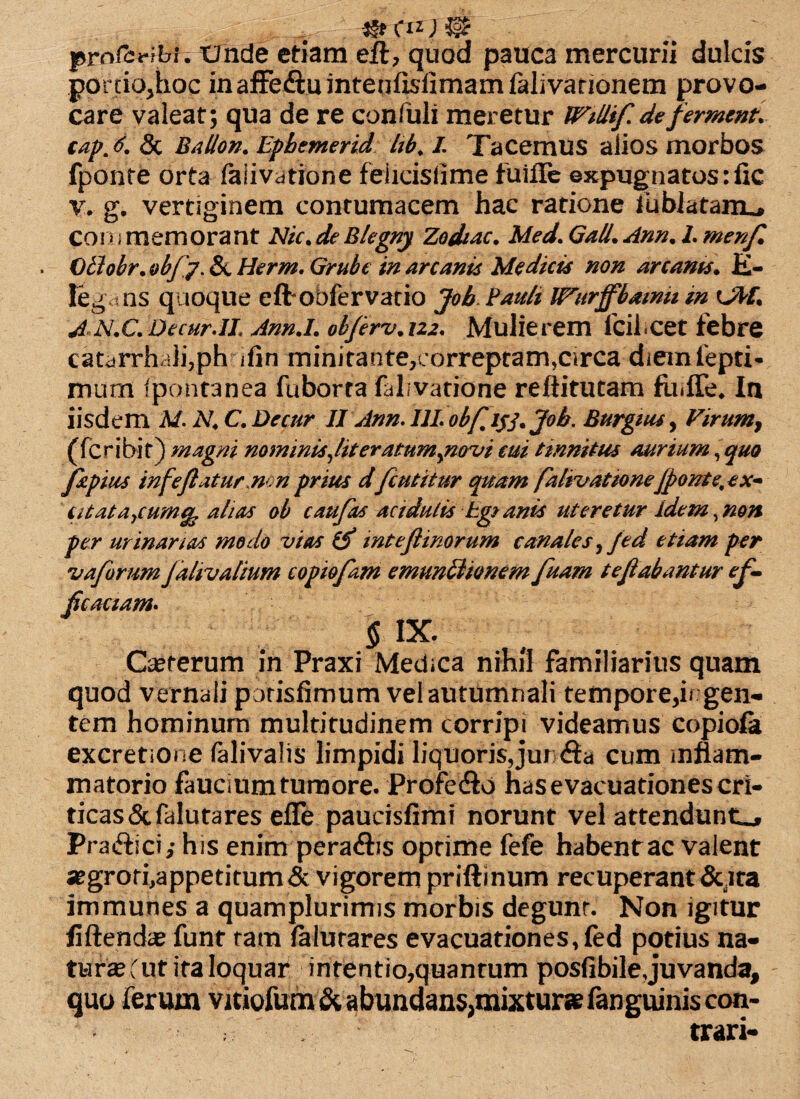 .. _ 4§t(tzJ$$r prnfcribi. Unde etiam eft, quod pauca mercurii dulcis porciQjhoc inaffeftuintenfislimamfalivanonem provo¬ care valeat; qua de re confulx meretur Willif defermenu cap, 6, 3t Ballon. Ephemerid hb. I. Tacemus alios morbos fponte orta faiivatione felicislime fuifle expugnatos:lic v. g. vertiginem contumacem hac ratione fubiataim, coinmemorant Nic.deBlegny Zodtac. Med. Gall. Ann. L menfl Glhbr.objy. & Herm. Grubt in arcanis Medicis non arcanis. K- Iegans quoque eft oofervario Job Pault IVurffbawu in OPE AN.C.DecurJL Annj, objerv.122. Mulierem fcifcet febre catarrhali,ph ifin minirante^correptam^Circa diemfepti- mum fpontanea fuborta falivatione reftitutam fii.ffe, Ia iisdem M. N. C. Decur 11 Ann. 111. obfl ijj. Job. Burgius, Virum, (fcribif) magni nominis Jit er acuminavi cui tinnitus aurium, quo fapius infeflaturnonprius dfcutitur quam falivationejponte,ex~ atataycum% alias ob caufas actdulis tgsanis uteretur idem,non per urinanas modo vias & mteflinorum canales ,fed etiam per vafarum jalivalium copiofam emundionem fuam te flabantur ef¬ ficaciam. § ix. Qererum in Praxi Medica nihil familiarius quam quod vernali parisfimum vel autumnali tempore,i* gen¬ tem hominum multitudinem corripi videamus copiofe excretione lalivalis limpidi liquoris,junita cum inflam¬ matorio faucium tumore. Profe&o has evacuationes cri¬ ticas &falutares effe paucisfimi norunt vel attendunt,, Pra&ici,- his enim pera&is optime fefe habentac valent *grori,appetitum& vigorem priftinum recuperant&Jta immunes a quamplurimis morbis degunt. Non igitur liftend;» funt tam falurares evacuationes, (ed potius na¬ tura^ut ira loquar inrentio,quantum posfibile,juvanda, quo ferum vitiofum& abundans,mixturae fanguiniscon- trari-