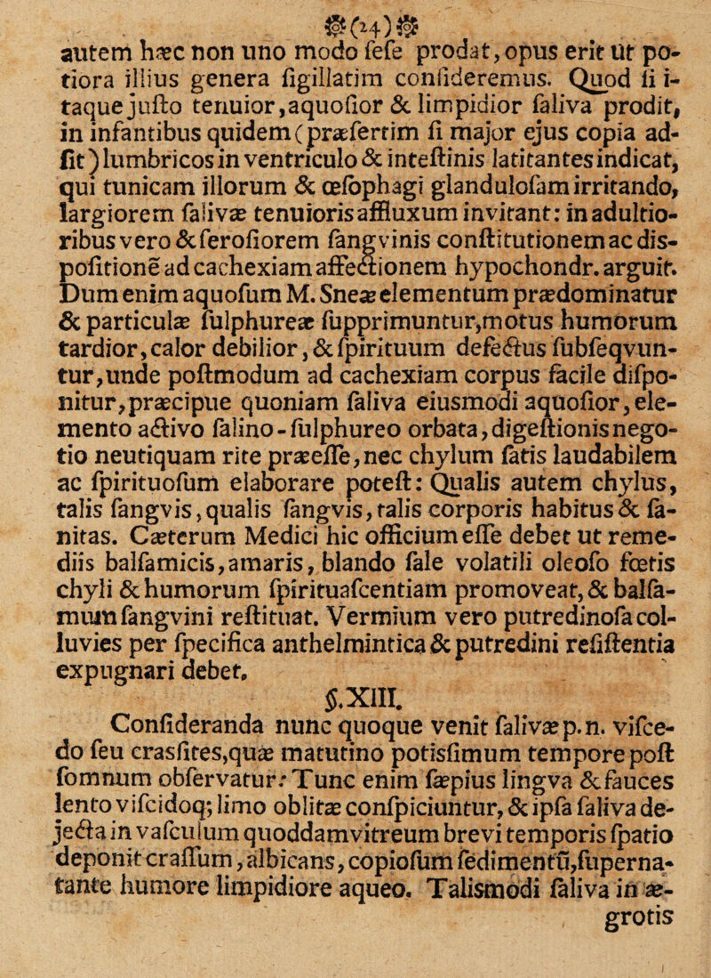 autem htec non uno modo fefe prodat,opus erit Ut po- tiora illius genera figillatim confideremus. Quod fi i- taquejufto tenuior,aquofior & limpidior faliva prodit, in infantibus quidem (praefertim fi major ejus copia ad- fit) lumbricos in ventriculo & inteftinis latitantesindicat, qui tunicam illorum & celbphagi glandulofam irritando, largiorem faliva? tenuioris affluxum invitant: inadultio- ribusvero&ferofiorem fang vinis conftitutionemacdis- pofitione ad cachexiam affe<ftionem hypochondr. arguit. Dum enim aquofum M. Sne« elementum prtedominatur & particula lulphureae fupprimuntur,motus humorum tardior, calor debilior, & fpirituum defe&us fubfeqvun- tur,unde poftmodum ad cachexiam corpus facile ciifpo- nitur,praecipue quoniam faliva eiusmoai aquofior, ele¬ mento a<£fivo falino-fulphureo orbata,digeftionisnego¬ tio neutiquam rite prseile,nec chylum fatis laudabilem ac fpirituofum elaborare poteft: Qualis autem chylus, talis fangvis, qualis fangvis, talis corporis habitus & fa- nitas. Caeterum Medici hic officiumeffe debet ut reme¬ diis balfamicis,amaris, blando fale volatili oleofo fceris chyli & humorum fpirituafcentiam promoveat, & balfa- muiufangvini reftituat. Vermium vero putredinofa col¬ luvies per fpecifica anthelmintica & putredini refiftentia expugnari debet, S.X1II. Confideranda nunc quoque venit faliva? p.n. vifce- do feu crasfites,quae matutino potisfimum tempore poft fomnum obfervatur.-Tunc enim fepius lingva Scfauces lento vifcidoq; limo oblita: confpiciuntur, &ipfa faliva de- deponit crafium, albicans, copiofum fedirnentu,fuperna- tante humore limpidiore aqueo. Talismodi faliva in te- grotis