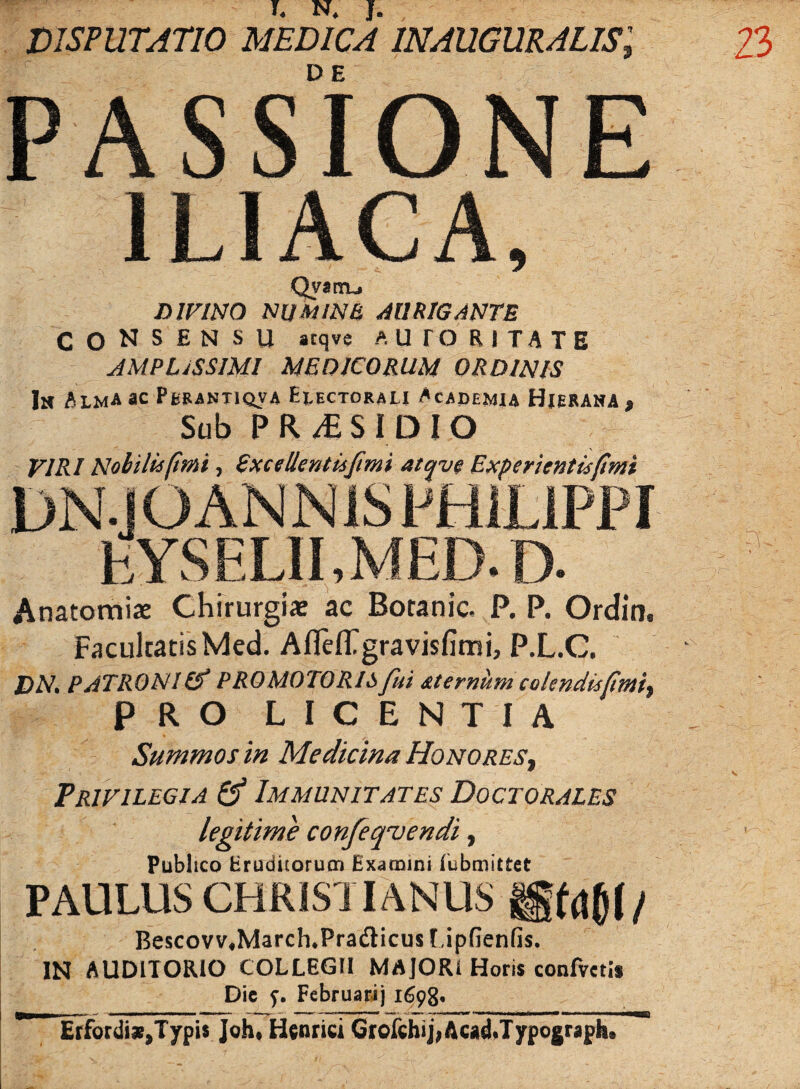 DISPUTATIO MEDICA IN AUGURALIS', D E PASSIONE ILIACA, Qyinij DIVINO NUMINE AURIGANTE CONSENSU atqve A UTOR ITA TE AMPLISSIMI MEDICORUM ORDINIS ln Alma ac Perantiqv4 Electorau Academia Hieraha , Sub PR/ES ID IO VIRI Nobiliifim, Sxcellentufimi atqve Experientisfimi .. IJI_Ii!'SD fcYSELII.MED.D. Anatomiae Chirurgia» ac Boranic, P. P. Ordin, Facultatis Med. AflelTgravisfimi, P.L.C. DA7. PATRONI (f PRO MOTORISfui aternum colendusfimi, PRO LICENTIA Summos in Medicina Honores, Privilegia & Immunitates Doctorales legitime confeqvendi, Publico Eruditorum Examini lubmittet PAULUS CHRISTIANUS gfflfl/ Bescovv,MarchuPra&icus Lipfienfis. IN AUDITORIO COLLEGII MAJORI Horis confvcris Dic y. Februarij 1698* ~ ETfordi^Typis Joh* Henrici Grofdhij,Acad Jypograph.