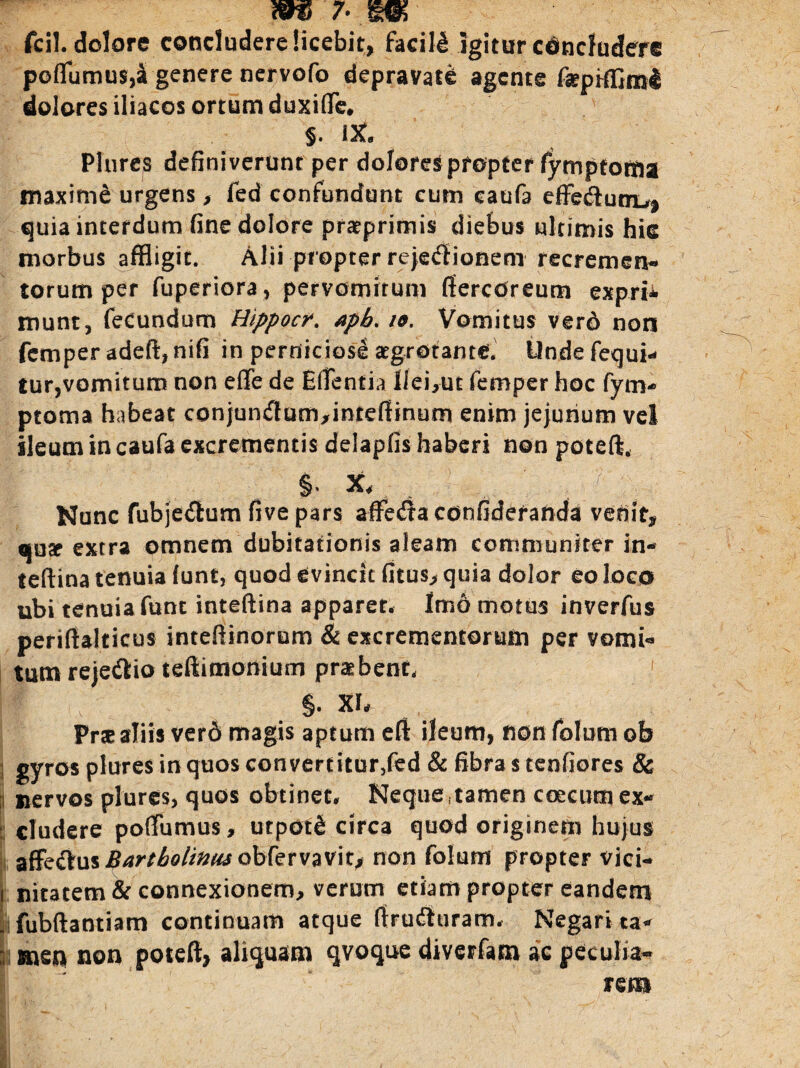 W7..W fcil. dolore concludere licebit, facili igitur concludere pofflumus,sfgenere nervofo depravate agente faepifflml dolores iliacos ortum duxiffle. §. iit, Plures definiverunt per dolores propter fymptotna maxime urgens, fed confundunt cum caufa effe&unrL,* quia interdum fine dolore prarprimis diebus ultimis hic morbus affligit. Alii propter reje^ionem recremen* torum per fuperiora, pervomirum ffercdreum expm munt, fecundum Hippocr. apb. io. Vomitus verd non femper adeft, nifi in perniciosi aegrotante. Unde fequi* tur,vomitum non effle de Efflentia llei,ut femper hoc fym- ptoma habeat conjun^am/inteffinum enim jejunum vel ileum tn caufa excrementis delapfis haberi non poteft. i x, _ ; /.■-? ;; Nunc fubjedhim five pars affleda confideranda venit, qu^ extra omnem dubitationis aleam communiter in- teftina tenuia (unt, quod evincit fuus, quia dolor eo loco ubi tenuia fune inteftina apparet. Im6 motus inverfus periftakicus inteftinorom & excrementorum per vomi¬ tum reje&io teftimonium probent, §. XI. Prae aliis veri magis aptum eft ileum, non folum ob i gyros plures in quos convertitur/ed & fibra s tenfiores & nervos plures, quos obtinet. Neque,tamen c oecum ex¬ cludere pofflumus, utpoti circa quod originem hujus affeftus^4r/^/i^obfervavit, non folum propter vici- i nitatem & connexionem, verum etiam propter eandem |'i fubftaotiam continuam atque firudluram. Negari ta- |s mep non poteft, aliquam qvoque diverfam ac peculia* rem