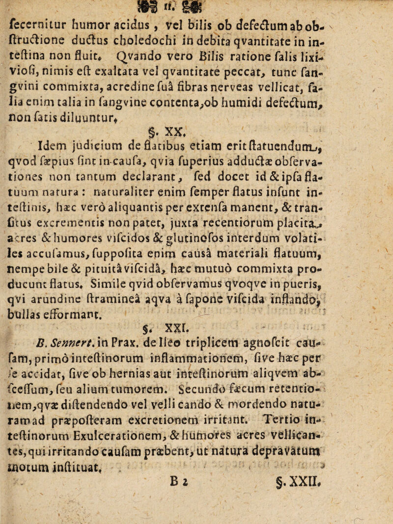 fecernitur humor acidus, vel bilis ob defe&um abob- ftru&ione ducftus choledochi in debita qvantitate in in- teftina non fluita Qvando vero Bilis ratione falis lixi- viofi, nimis eft exaltata vel qvantitate peccat, tunc fan- gvini commixta, acredine fua fibras nerveas vellicat, fa- lia enim talia in fangvine contenta,ob humidi defe&um, non fatis diluuntur* XX, Idem judicium defianbqs etiam eritflatuendum^, qvod fiepius fine in-caufa, qvia fuperius addudfe obferva- tiones non tantum declarant, fed docet id&ipfafla¬ tuum narura : naturaliter enim fernper flatus infunt in- teftinis, haec vero aliquantis per extenfa manent, &tran* Crus excrementis non patet, juxta recentidrum placita acres &humore$ vifeidos & glutinOfos interdum volati¬ les accufamus,fuppofita enim causa materiali flatuum, nempe bile & pituklvifcida^ haec mutuo commixta pro¬ ducunt flatus. Simile qvid obfervamus qvoqve in pueris, qvi arundine ftraminea aqva a fapone vifeida inflando, bullas efFormant. ^ i - §, XXL B. Semert. in Prax. de Ileo triplicem agnofeit cati** fam, primo inteftinorum inflammationem, five-haec per ie accidat, five ob hernias aut inteftinorum aliqvem ab- fceflum, feu alium tumorem. Secundo fecum retentio- iiem,qvaediftendendo vel velli cando & mordendo natu- ramad praepofteram excretionem irritant. Tertio in* teftinorum Exulcerationem,&hutnotes acres vellican¬ tes,quiirritandocaufam praebent, ut nacujra depravatum motum inftituat, <' * B i §, XXII,