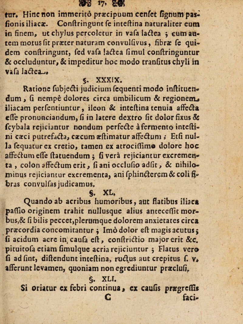 m ttin Hinc non immerito praecipuum cenfet figntmt pas- fionis iliacae. Conftringunt fe inteftina naturaliter eum in finem, ut chylus percoletur in vafaladea j cum au¬ tem motus fit praeter naturam convulfivus, fibrae fe qui¬ dem conftringunt, fed vafa iadea fimul conftringuntur & occluduntur, & impeditur hoc modo tranfitus chyli in vafa ladea^# $, XXXIX. Ratione fubjedi judicium fcquenti modo inftituen® dum, G nempe dolores circa umbilicum & regionem^ iliacam perfentiuntur, ileon & inteftina tenuia affeda cffe pronunciandum, fi in latere dextro fit dolor fixus & fcybala rejiciantur nondum perfede a fermento intefti» ni caeci putrefada, caecum aeftimatur affednm » Etfi nul¬ la fequaturex cretio, tamen ex atrociffimo dolore hoc affedum effe ftatuendum $ fi veri rejiciantur excremen¬ ta , colon affedum erit, fi ani occlufio adfit, & nihilo¬ minus rejiciantur excrementa, ani fphinderem& coli fi- bras convulfasjudicamus, §* XL* Quando ab acribus humoribus, aut flatibus iliaca paflio originem trahit nullusque alius antecefiit mor¬ bus^ fi bilis peccet,plerumque dolorem anxietates circa praecordia concomitantur , Imo dolor eft magis acutus 5 fi acidum acre incaufa eft, conftridio major erit &c. pituitofa etiam fimulque acria rejiciuntur § Flatus vero fi adfint, diftendunt inteftina, rudus aut crepitus f. v, afferunt levamen, quoniam non egrediuntur praecIuO» §. XLI. Si oriatur ex febri continua * ex cautis prsgretfis C faci-