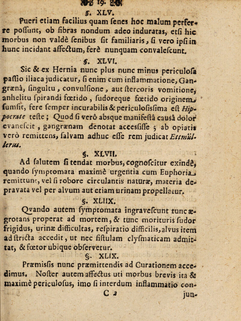 S. XLV. Pueri etiam facilius quam fencs hoc malum perfer¬ re poflunt, ob fibras nondum adeo induratas, etfi hic morbus non valdd fenibus fit familiaris, fi vero ipfiin hunc incidant aflFe&um, fer2 nunquam convalefcunt, f ' ...” f. xLvr. Sic & ex Hernia nunc plus nunc minus periculola paflio iliaca judicatur, fi enim cum inflammatione. Gan¬ graena, fingulcu, convulfione, aut ftercoris vomitione, anhelitu fpirandi foetido , fudoreque foetido originem* fumfit, fere femper incurabilis &periculofisfima e fi Hip¬ pocrate tefte; Quod fi vero absque manifefta causa dolor evanefcit , gangraenam denotat accesfifle 5 ab opiati* vero remittens, falvam adhuc cflc rem judicat Ettntul* ieriu. §. XLVIt. Ad falutem fi tendat morbus, cognofcitur exindS, quando fymptomata maximS urgentia cum Euphoria., remittunr, vel fi robore circulantis naturae, materia de¬ pravata vel per alvum aut etiam urinam propellatur» §. XLIIX» Qvando autem fymptomata ingravefcunt tunc ae¬ grotans properat ad mortem, & tunc morituris fudor frigidus, urinae difficultas, relpiratio difficilis,alvusitem adftrnfia accedit, ut nec fiftulam cfyfmaticam admit¬ tat, & faetor ubique obfervetur. §. XLIX. Praemisfis nunc praemittendis ad Curationem acce¬ dimus, Nofter autem affedus uti morbus brevis ita & maxime periculofus, imo fi interdum inflammatio con- C a juti-