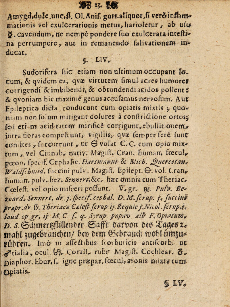 m * m Amygdidulc.unc*fi. OLAnif. giirf.atiqao^fi ver&iDftm» matienis vel exulcerationis tnetus^harioletur * ab u(u cavendum, ne nemp& pondere fuo exulcerata intefti* na perrumpere r aut in remanendo3 falivationem in* ducat* §. L1V. Sudorifera hic etiam non ultimuni occupant lan¬ cum, & qvidem ea, qvae virtutem fimul acres humores corrigendi & imbibendsy & obtundendi acidos pollent % & qvoniam hic maxime genusaccufamus nervofum. Aut Epileptica dida conducunt cum opiatis mixtis § quo* Kt-iam non foiom mitigant dolores a conftndiione ortos,; fed eti m aeid ratem mirifice corjiguur^ebuHitionenij* intra fibras compefcunt^ vigiliisy qvae femper fere funr concites y fticcurrunt , ut © volat G.C. cum Opio mix^ tum ,v vel Ginnab* nativ. M-agiflv Ctfan. hurnam foecul* pceom- fpccifi CephaFic. Barmmnp & Midi. £)ueFcetan* Waldfcbmid, fuccini5 pujv., Magift. Epilept. ©. voll Cran* fiumanvpulv*bezv SennertMrc.< haec omnia cum Theriac* * * Coele fi. ve! opio mifcerrpofiunt. vVgr. Puty>\ Be~ zoard* Senmrtt dr.f (ficcif ce&HaL D, Af. fcrup. /V fuccini prApr Jr fi. 'ihertacA C&left fcrup ijMtqme j jHicol. fcrup laud.op-gr\ if M. C f f. Syrup: papav. alB}. Fi- Opisfnm* I d. s. ©cbtutr^liffenter ©ufft aatwn UTagecs ■&* I rnabt jugfbraiieben/ bm fcewr ©cbraucf) mhlnm$u* rilhrcn» Imo in affedhbus> fto-rburicis antifeorb; ut j ^tialia, ©rui. tij. Coralli ruBr Kdagjftv Cochlear^ g 0, £>iaphor. Ebur#fi igne praepap.-foBcul-««ffPonisi mite$ cum j ©piatis». § W*