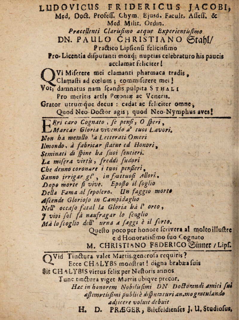LUDO VICUS FRIDERICUS J AC OBI* M$d# Do&. Prgfeff. Cbym, Ejusd. Facujt, Afleff. & Med Milit. Grdm. Prae clienti Clarufimo atque Experientis fimo DN. PAULO CHRISTIANO &taW P radico LipGenG felicisfimo Pro»'Licentia difputaini cnoxej; nuptias celebraturo his paucis acclamat feliciter S jVi Miferere mei clamanti pharcnaca tradis 9 Clarpafti ad coelum ; commiferere mei J VotTdamnatus nam fcandis pulpita Sthau Pro meritis artis Pceonise ac Veneris. Grator utrumque decus : cadat ac feliciter omne. Quod ISIeo Dodor agis 5 quod Meo-Nymphus aves! ERri caro Cognato , fe penfi f 0 fieri 9 Marear Gloria vivendo a9 tuot Lavori, Non ha metallo U Letterati Omeri llmondoy d fabricar jiatne ed Honori % Seminati dt fiine ba fuoi fentieri. JL.a mifera virtu, freddi fudort Cbe denno coronare i tuoi pen fieri, Sanno jrrigar gt\ in fmtuofi Mlori% Dopo morte fi vive. Epofio il foglio Delia Fama Al fepolcro. Un faggio morto Afcende Gloriojo m Campidaglto NeW occafo fatal la Gloria bd P orto f J vivi fol fd naufragar lo fcagito Md lo fcoglio dety urna a faggt e il jorto, Quefto pocoper honore ferivert a! n^oltoilluftrc e d Honoratisfimo luo Cognato M. CHRISTI ANO FSDER1CQ @imteg /Lipf. Vid Tindlqra valet Martis.generola requiris? Ecce CHALYBS monftrat! digna brabseafuis CH ALYBIS virtus Felix per Mcftons annos Tunc tindura viget Martis ubiqve precor. Hac in honorem Nobilis fimi DN- DoEforandi amici ftu afitmvtisfimi publiie dt fi urat uri an*mogratulando adjicere voluit debuit H. D. PR^EGfcR, Btkfeldienfts J» U.Studiofu»,