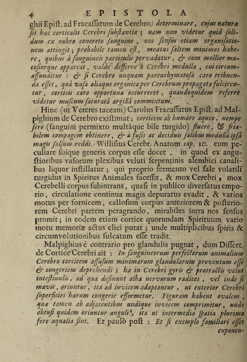 ghii Epift. ad Fracaftatum de Cerebro,) determinare, cujus natur & jit hac corticalis Cerebri fubjiantia ; nam non ‘videtur quid /oli¬ dum ex rubro concreto [anguine , nec fienfits etiam orgamfiatio- nem attingit; probabile tamen ejl, meatus /altem minimos habe¬ re , quibus a /anguineis particulis pervadatur, e/ cum mollior mu- cofiorque appareat, differre a Cerebri medulla , r/// circum- affunditur : (fi fi Cerebro unquam parenchymatofa caro tribuen¬ da ejjet, aliaque organica per Cerebrum propagata fulciren¬ tur , corticis caro opportuna occurreret , quandoquidem referre videtur mu/cum/at urat a argilla commixtum. Hinc (ut Veteres taceam) Carolus Fracaflatus Epift. ad Mal- pighium de Cerebro exiftimat; corticem ab humore aqueo, nempe fero (fanguini permixto multaque bile turgido) fluere, fria¬ bilem compagem obtinere, (fi a fufis ac deciduis fatibus medulla ipfd magis falfum reddisWiMvns Cerebr. Anatpm. cap. 10. eum pe¬ culiare fiiique generis corpus efte docet , in quod ex angu- ftioribus vaforum plexibus veluti ferpentinis alembici canali¬ bus liquor inftillatur ; qui proprio termento vel fale volatili turgidus in Spiritus Animales faceffit, & mox Cerebri 5 mox Cerebelli corpus fubintrans, quaft in publico diverfatus empo¬ rio , circulatione continua magis depuratus evadit , eSc varios motus per fornicem, callofum corpus anteriorem & pofterio- rem Cerebri partem peragrando, mirabiles intra nos fenilis promit; in eodem etiam cortice quorundam Spirituum vario motu memoriae actus elici putat ; unde multiplicibus ipiris & circumvolutionibus fulcatum efie tradit. Malpighius e contrario pro glandulis pugnat , dum Difiert. de Cortice Cerebri ait : In /anguineorum perferorum animalium Cerebro corticem affufum minimarum glandularum proventum effe (fi' congeriem deprehendi ; ha in Cerebri gyris (fi pro trabi is vehit int ejl inulis, ad qua definunt alba nervorum radices , vel inde fi mavis , oriuntur, ita ad invicem adaptantur , ut exterior Cerebri fiuperficies harum congerie efformetur. Figuram habent ovalem , qua tamen ab adjacentibus undique invicem comprimitur, unde obtufi quidem oriuntur anguli \ ita ut intermedia fpatia plurima fere aqualia fint. Et paulo poft : Et fi exemplo familiari effiet exponen-