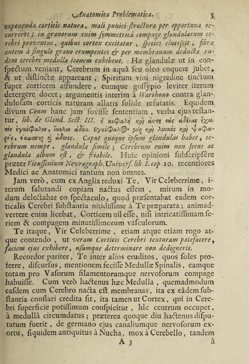 exponenda corticis natura, mali punici flruclura per opportuna oc¬ curreret s in granorum enim fymmetrica compage glandularum ce¬ rebri proventus, quibus cortex excitatur , jpecies elucescit, fibra autem d fingulo grano erumpentes & per membranum dedulla ru¬ dem cerebri medulla iconem exhibent. Hae glandulae ut in con- fpedum veniant, Cerebrum in aqua feu oleo coquere jubet, & ut diftindae appareant , Spiritum vini nigredine tindum fuper corticem affundere , eumque goflypio leviter iterum detergere docet; argumentis interim a Warthono contra glan- dulofam corticis naturam allatis folide refutatis. Equidem divum Coum hanc jam fovifle fententiam , verba ejusteftan- tur, lib* de Gland. Secl. III. yj xeCPc&Atj rfij avTij tuc ci^ivctA w eyaiepxloy, vceAov dJm. EyniQoth®* yJg rAj AsvjccY , Quucare* 5 aJen?. Caput quoque ipfum glandulas habet, ce¬ rebrum nempe , glandula fimile ; Cerebrum enim non ficus ac glandula album ejl, & friabile. Huic opinioni fubfcripfere praeter Vieuffenium JNevrograph. JJniverf lib. I. cap 10. recentiores Medici ac Anatomici tantum non omnes. Jam vero, cum ex Anglia reduxi Te, Vir Celeberrime , i- terum falutandi copiam nadus eflem , mirum in mo¬ dum deledabar eo fpedaculo, quod praefentabat eadem cor¬ ticalis Cerebri fubftanria nitidiffime a Te praeparata; animad¬ vertere enim licebat, Corticemnilefle, nifi intricatiflimam fe- riem & compagem minutiffimorum vafculorum. Te itaque, Vir Celeberrime , etiam atque etiam rogo at¬ que contendo , ut veram Corticis Cerebri texturam patefacere, faciem ejus exhibere, ufumque determinare non de digner is. Recordor pariter, Te inter alios eruditos, quos foles pro¬ ferre, difeurfus, mentionem fecifle Medullae Spinalis, eamque totam pro Vaforum filamentorumque nervoforum compage liabuifle. Cum vero hadenus haec Medulla , quemadmodum eafdem cum Cerebro nada eft membranas, ita ex eadem fub¬ ftantia conflari credita fit, ita tamen ut Cortex, qui in Cere¬ bri fuperficie potiflimum confpicitur , hic centrum occupet, a medulla circumdatus ; praeterea quoque diu hadenus difpli¬ tarum fuerit , de germano ejus canaliumque nervoforum ex¬ ortu , fiquidem antiquitus a Nucha, mox a Cerebello, tandem A 3 a