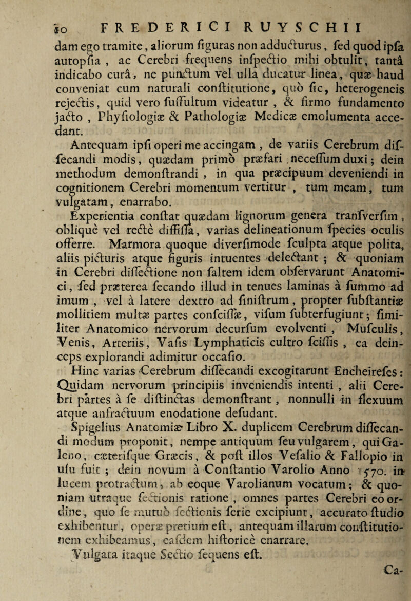 dam ego tramite, aliorum figuras non addufturus, fed quod ipfa autopfia , ac Cerebri frequens infpeftio mihi obtulit, tanti indicabo cura, ne pumftum vel ulla ducatur linea, quae haud conveniat cum naturali conftitutione, quo fic, heterogeneis rejedtis, quid vero fuffuItum videatur , & firmo fundamento jadto , Phyfiologiae & Pathologiae Medicae emolumenta acce¬ dant. Antequam ipfi operi me accingam , de variis Cerebrum dif- fecandi modis, quaedam primo praefari necefiumduxi; dein methodum demonftrandi , in qua praecipuum deveniendi in cognitionem Cerebri momentum vertitur , tum meam, tum vulgatam, enarrabo. Experientia confiat quaedam lignorum genera tranfverfim, oblique vel recte diffifta, varias delineationum fpecies oculis offerre. Marmora quoque diverfimode fculpta atque polita, aliis pivfiuris atque figuris intuentes deledtant ; & quoniam in Cerebri diflccfiione non faltem idem obfervarunt Anatomi¬ ci , fed praeterea fecando illud in tenues laminas a fummo ad imum , vel a latere dextro ad finiftrum, propter fubfiantiae mollitiem multae partes confciffe, vifum fubterfugiunt; fimi- liter Anatomico nervorum decurfum evolventi , Mufculis, Venis, Arteriis, Vafis Lymphaticis cultro fcifiis , ea dein¬ ceps explorandi adimitur occafio. Hinc varias Cerebrum diflecandi excogitarunt Encheirefes: Quidam nervorum principiis inveniendis intenti , alii Cere¬ bri partes a fe diftindtas demonftrant, nonnulli in flexuum atque anfraftuum enodatione defudant. Spigelius Anatomice- Libro X. duplicem Cerebrum difiecan- di modum proponit, nempe antiquum feu vulgarem, qui Ga¬ leno, cseterifque Graecis, & poft illos Vefalio & Fallopio in ufu fuit ; dein novum a Conftantio Varolio Anno 570. in lucem protraftum, ab eoque Varolianum vocatum; & quo¬ niam titraque feftionis ratione , omnes partes Cerebri eo or¬ dine, quo fe mutuo fe6ficnis ferie excipiunt, accuratoftudio exhibentur, operse pretium eft, antequam illarum conftitutio- nem exhibeamus, eafdem hiftorice enarrare. Vulgata itaque Seclio fequens eft. Ca-