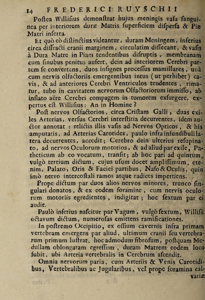 Poftea Willifius demonftrat hujus meningis vafa fangur- nea per interiorem duras Matris fuperficiem difperfa & Piae Matri inferta. Et quo eo diftinctius videantur, duram Meningem, inferius circa diffracti cranii marginem, circulatim diflecant, &vafis a Dura Matre in Piam tendentibus difruptis , membranam eum finubus penitus aufert, dein ad interiorem Cerebri par¬ tem fe convertens, duos infignes proceffus mamillares , una cum nervis olfactoriis emergentibus intus (ut perhibet) ca¬ vis, & ad anteriores Cerebri Ventriculos tendentes , rima¬ tur , tubo in cavitatem nervorum Olfactoriorum immiflo, ab inflato aere Cerebri compagem in tumorem exfurgere, ex¬ pertus eft Willifius: An in Homine? Poft nervos Olfactorios , circa Criflam Galli > duas exi¬ les Arterias, verfus Cerebri interftitia decurrentes, idem au¬ ctor annotat : relictis illis vafis ad Nervos Opticos , & his amputatis, ad Arterias Carotides, paulo infra infundibuli la¬ tera decurrentes, accedit; Cerebro dein ulterius refupina- to, ad nervos Oculorum motorios, & adafiudparexile, Pa* theticuni ab eo vocatum, tranfit; ab boc pari ad quintum, vulgo tertium dictum, cujus ufum docet ampliflimum, ete¬ nim, Palato, Oris & Faciei partibus, Nafo&Oculis, quin imo nervo intercoftali ramos atque radices impertiens. - Prope dictum par duos alios nervos minores, trunco fin- gulari donatos, & ex eodem foramine , cum nervis oculo¬ rum motoriis egredientes , indigitat ; hoc fextum par ei audit. Paulo inferius nafeitur par Vagum , vulgo fextum , Willifu octavum dictum, numerofas emittens ramificationes. In poftremo Occipitio , ex oflium cavernis infra primam vertebram emergens par aliud, ultimum cranii feuvertebra¬ rum primum luftrat> hoc admodum fibrofum, poftquam Me¬ dullam oblongatam egreflum , duram Matrem eodem loco fubit, ubi Arteria vertebralis in Cerebrum afeendit. ' , Omnia nervorum paria , cum Arteriis & Venis Carotidi¬ bus, Vertebralibus ac Jugularibus, vel prope foramina caL- vari£