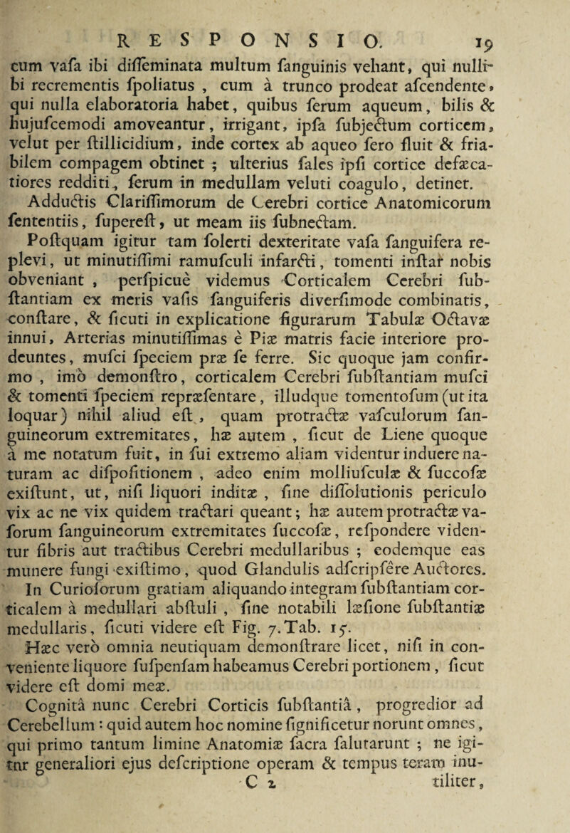 cum vafa ibi difieminata multum fanguinis vehant, qui nulli¬ bi recrementis fpoliatus , cum a trunco prodeat afcendente* qui nulla elaboratoria habet, quibus ferum aqueum, bilis & hujufcemodi amoveantur, irrigant, ipfa fubjeftum corticem, velut per ftillicidium, inde cortex ab aqueo fero fluit & fria¬ bilem compagem obtinet ; ulterius fales ipfi cortice dcfxca- tiores redditi, ferum in medullam veluti coagulo, detinet. Adductis Clariffimorum de Cerebri cortice Anatomicorum fententiis, fuperefl, ut meam iis fubneftam. Poftquam igitur tam folerti dexteritate vafa fanguifera re¬ plevi , ut minutiffimi ramufculi infarfti, tomenti inftar nobis obveniant , perfpicue videmus Corticalem Cerebri fub- flantiam ex meris vafis fanguiferis diverfimode combinatis, conflare, & ficuti in explicatione figurarum Tabulas O&avx innui. Arterias minutiffimas e Pix matris facie interiore pro¬ deuntes, mufei fpeciem prx fe ferre. Sic quoque jam confir¬ mo , imo demonftro, corticalem Cerebri fubflantiam mufei & tomenti fpeciem reprxfentare, illudque tomentofum (ut ita loquar) nihil aliud efl , quam protra&x vafculorum fan- guineorum extremitates, lix autem , ficut de Liene quoque a me notatum fuit, in fui extremo aliam videntur induere na¬ turam ac difpofitionem , adeo enim molliufculx & fuccofx exiflunt, ut, nifi liquori inditx , fine diflblutionis periculo vix ac ne vix quidem traftari queant; hx autem protradlx va- forum fanguineorum extremitates fuccofx, rcfpondere viden¬ tur fibris aut traftibus Cerebri medullaribus ; eodemque eas munere fungi exiflimo, quod Glandulis adfcripfere Auctores. In Curiolorum gratiam aliquando integram fubftantiam cor¬ ticalem a medullari abftuli , fine notabili lxfione fubftantix medullaris, ficuti videre eft Fig. 7»Tab. i^r. Hxc vero omnia neutiquam demonftrare licet, nifi in con¬ veniente liquore fufpenfam habeamus Cerebri portionem , ficut videre efl: domi mex. Cognita nunc Cerebri Corticis fubflantia , progredior ad Cerebellum • quid autem hoc nomine fignificetur norunt omnes, qui primo tantum limine Anatomix facra falutarunt ; ne igi¬ tur generaliori ejus deferiptione operam & tempus teram inu- - C z tiliter 9