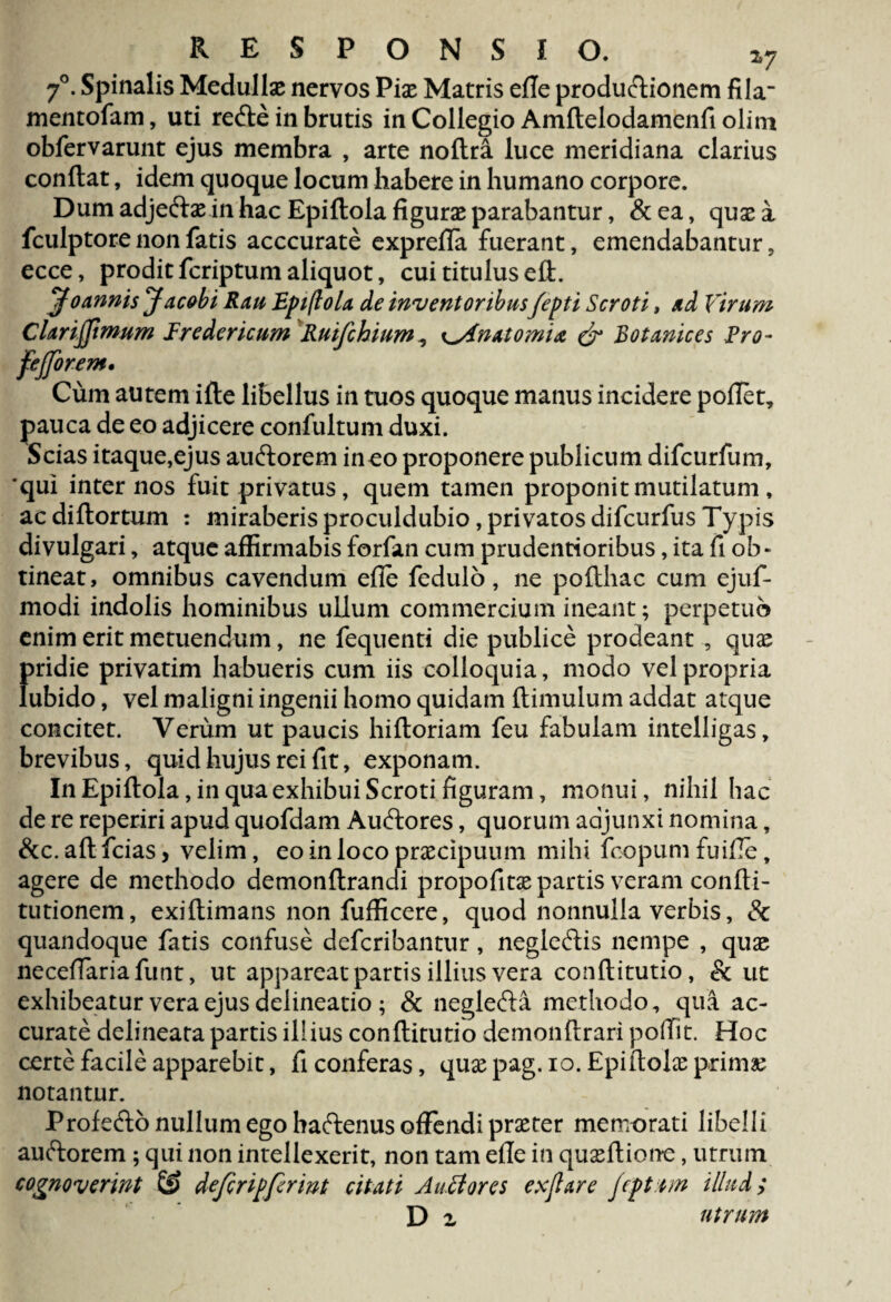 7°. Spinalis Medullae nervos Piae Matris efle productionem fila mentofam, uti redle in brutis in Collegio Amftelodamenfi olint obfervarunt ejus membra , arte noftra luce meridiana clarius conflat, idem quoque locum habere in humano corpore. Dum adje&ae in hac Epiftola figurae parabantur, &ea, quae a fculptore non fatis acccurate exprefla fuerant, emendabantur, ecce, prodit feriptum aliquot, cui titulus eft. jfoannis Jacobi Rau Epiflola de inventoribusfepti Scroti, ad Virum Clarifimum Iredericum Ruifchium, ^Anatomix & Botanices Fro- fejforem. Cum autem ifte libellus in tuos quoque manus incidere pollet, pauca de eo adjicere confultum duxi. Scias itaque,ejus audtorem ineo proponere publicum difeurfum, 'qui internos fuit privatus, quem tamen proponit mutilatum, acdiflortum : miraberisproculdubio,privatosdifeurfusTypis divulgari, atque affirmabis forfan cum prudentioribus, ita fi ob¬ tineat, omnibus cavendum efle fedulo, ne poflhac cum ejuf- modi indolis hominibus ullum commercium ineant; perpetuo enim erit metuendum, ne fequenti die publice prodeant , quae f>ridie privatim habueris cum iis colloquia, modo vel propria ubido, vel maligni ingenii homo quidam flimulum addat atque concitet. Verum ut paucis hifloriam feu fabulam intelligas, brevibus, quid hujus rei fit, exponam. In Epiftola , in qua exhibui Scroti figuram, monui, nihil hac de re reperiri apud quofdam Audlores, quorum adjunxi nomina, &c.aftfcias> velim, eo in loco praecipuum mihi fcopumfuifle* agere de methodo demonftrandi propofitae partis veram confti- tutionem, exiftimans non fufficere, quod nonnulla verbis, & quandoque fatis confuse deferibantur, negledlis nempe , quae neceftariafunt, ut appareat partis illius vera conftitutio, & ut exhibeatur vera ejus delineatio ; & neglefta methodo, qua ac¬ curate delineata partis illius conftitutio demonftrari poffit. Hoc certe facile apparebit, fi conferas, quae pag. io. Epiftolae primae notantur. Profedlo nullum ego baftenus offendi praeter memorati libelli auftorem ; qui non intellexerit, non tam efle in quaeftione, utrum cognoverint defcripferint citati AuBores exjlare Jepttm illud;