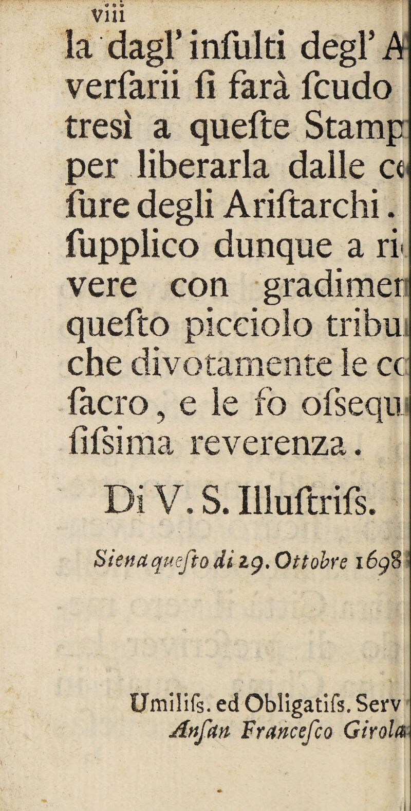 vm la dagl* infoiti degl’ A verfarii fi farà feudo tresì a quefte Stamp per liberarla dalle et fure degli Ariftarchi. fupplico dunque a ri' vere con gradimer quefto picciolo tribù che divotamente le cc facro, e le fo olsequ fifsima reverenza. Di V. S. Illuftrifs. Siena quefto di 29. Ottobre 1698\ Umilifs. ed Obligatifs. Serv Anfan Francesco Girola