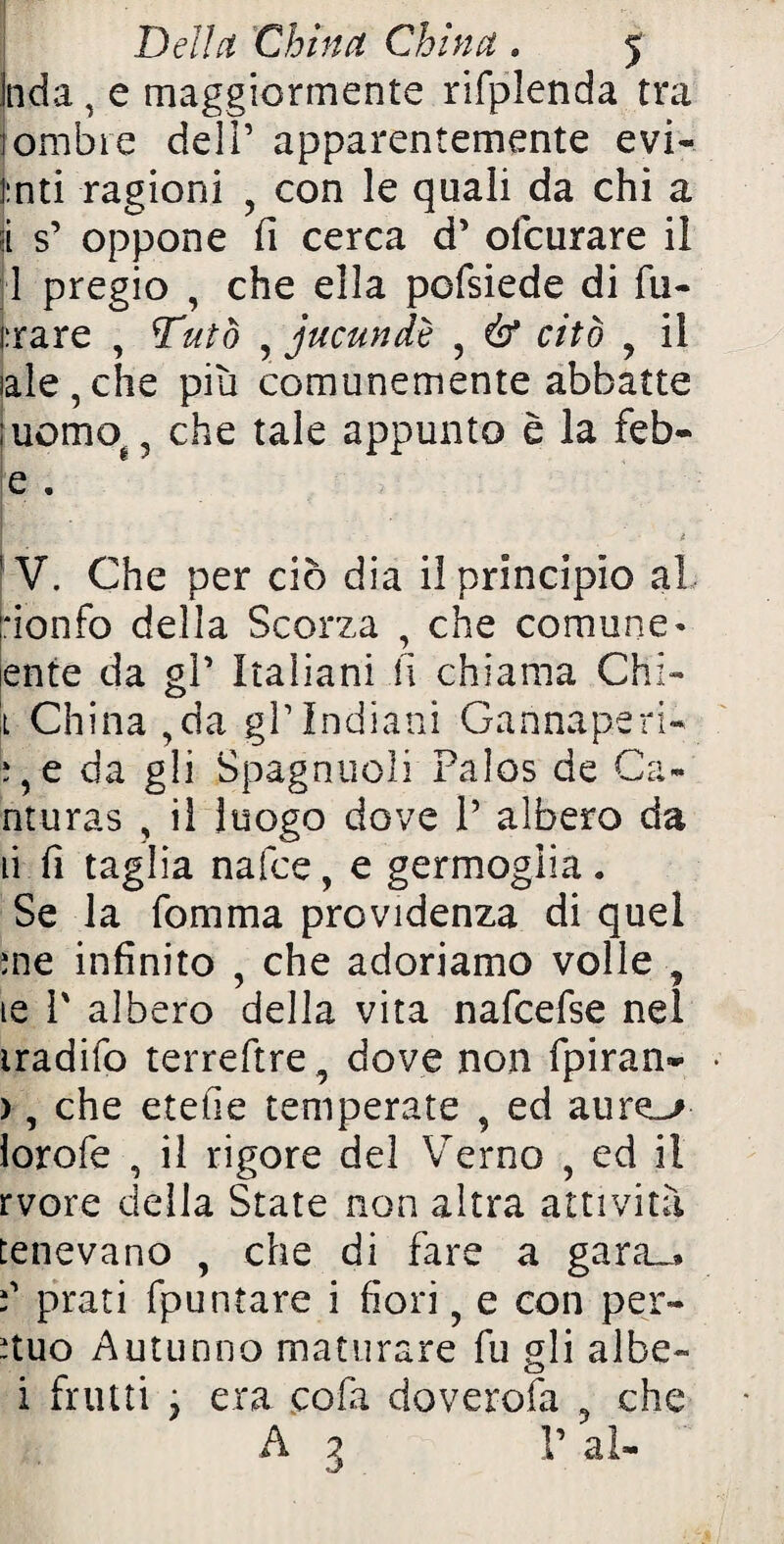 Inda , e maggiormente rifplenda tra (ombre deli’ apparentemente evi- |:nti ragioni 5 con le quali da chi a jl s’ oppone fi cerca d’ ofcurare il 1 pregio , che ella pofsiede di fu- i:rare , Tutò , jucundè ? & citò 9 il tale,che più comunemente abbatte uomo. ? che tale appunto è la feb- e . V. Che per ciò dia il principio al :ionfo della Scorza , che comune « ente da gP Italiani li chiama Chi*» t China ,da gP Indiani Gannaperi- :,e da gli Spagnuoli Palos de Ca- nturas ? il luogo dove P albero da ù fi taglia nafce, e germoglia. Se la fomma previdenza di quei me infinito , che adoriamo volle , le P albero della vita nafcefse nei iradifo terreftre, dove non fpiran- • ), che etefie temperate , ed aur lorofe , il rigore del Verno , ed il rvore della State non altra attività tenevano , che di fare a gara.,, f prati fpuntare i fiori ? e con per- ituo Autunno maturare fu gli albe» i frutti j era cola doverofa 3 che A 3 V al-