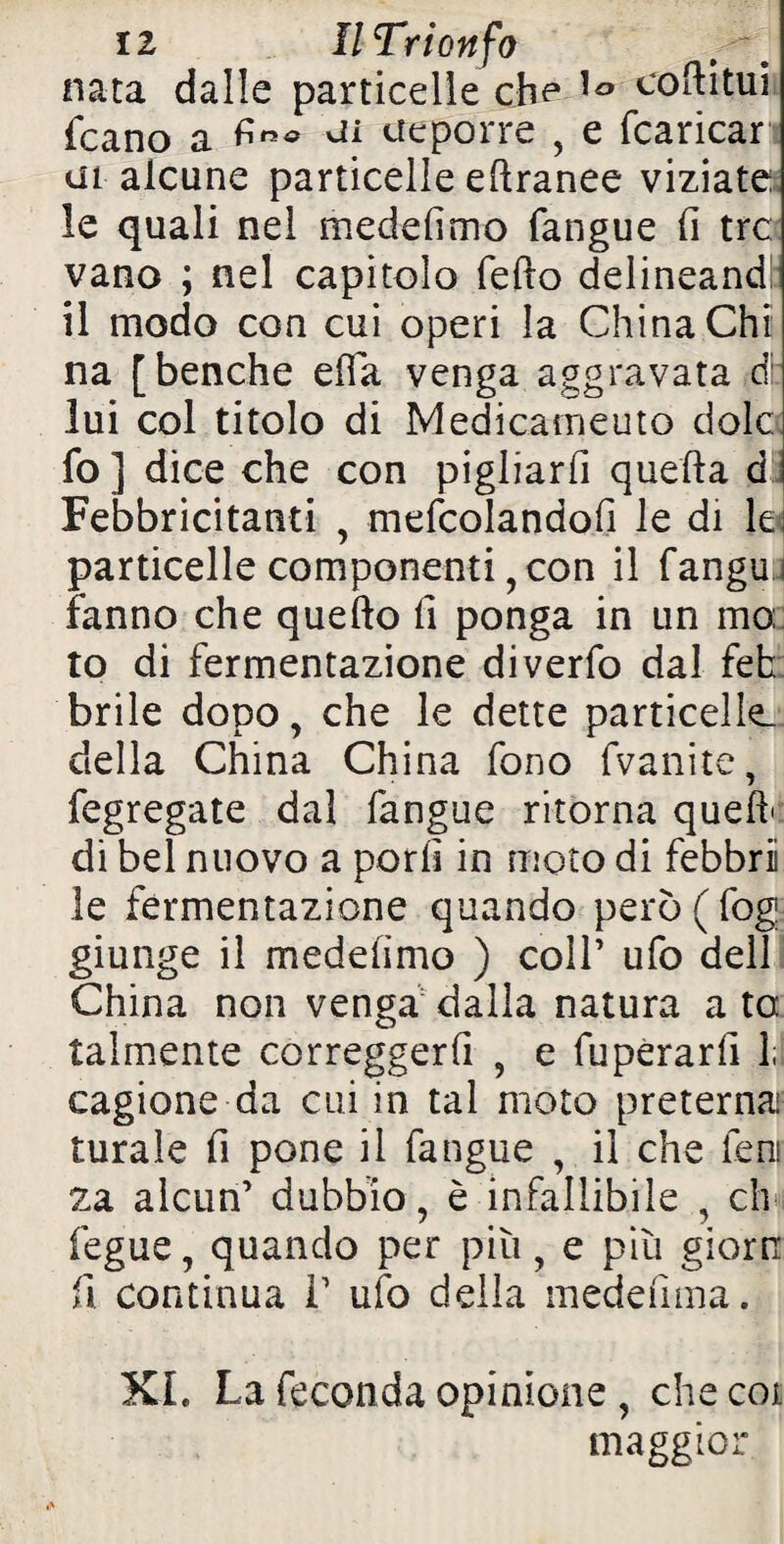 nata dalle particelle che coftitui fcano a tfeporre , e (caricar ai alcune particelle eftranee viziate le quali nel medefimo fangue (i tre vano ; nel capitolo fedo delineand il modo con cui operi la China Chi na [benché ella venga aggravata d: lui col titolo di Medicamento dolc fo] dice che con pigliarli quella d Febbricitanti , mefcolandofi le di lei particelle componenti, con il fangu i fanno che quello fi ponga in un mo: to di fermentazione diverfo dal fek brile dopo, che le dette particelle- delia China China fono fvanite, fegregate dal fangue ritorna quefb di bel nuovo a porli in moto di febbri le fermentazione quando però(fog giunge il medehmo ) colf ufo dell China non venga dalla natura a ta talmente correggerà , e fuperard li cagione da cui in tal moto preternai turale fi pone il fangue , il che fera za alcun’ dubbio, è infallibile , eh fegue, quando per più, e più giortr fi continua 1’ ufo della medeùma. XI. La feconda opinione , che coi maggior