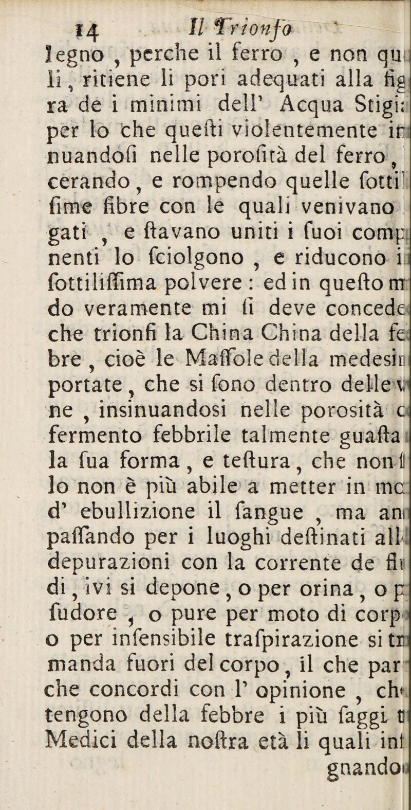 legno , perche il ferro , e non qui: li, ritiene li pori adequati alla fig ra de i minimi dell’ Acqua Stigi; per lo che quelli violentemente ir nuandofi nelle porofuà del ferro , cerando, e rompendo quelle fotti1 fime fibre con le quali venivano gati , e (lavano uniti i fuoi comp nenti lo fciolgono , e riducono ili fottiiiffima polvere: ed in queftorrr do veramente mi fi deve concede che trionfi la China China della fe bre , cioè le Maffole della medesfi portate, che si fono dentro delle v ne , insinuandosi nelle porosità c fermento febbrile talmente guafta la fua forma, e teft ura, che noni! lo non è più abile a metter in me: d’ ebullizione il fangue , ma ani paflando per i luoghi deftinati all depurazioni con la corrente de fin di, ivi si depone , o per orina , o p fudore i o pure per moto di corp o per infensibile trafpirazione si tr manda fuori del corpo, il che par che concordi con V opinione , eh* tengono della febbre i più faggi t Medici della noftra età li quali ini gnandoi,