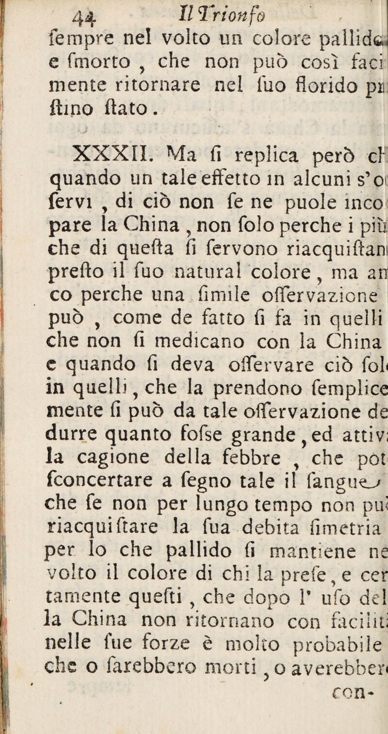 fempre nel volto un colore pallide, e (morto , che non può così faci mente ritornare nel fuo florido pii lìmo flato. ' iJ , . ■ . XXXII. Ma fl replica però cl* quando un tale effetto m alcuni s’o fervi , di ciò non fe ne puole inco pare la China , non folo perche i più che di quefla fi fervono nacquiftani prefto il fuo naturai colore , ma ars co perche una Amile oflervazicne può , come de fatto fi fa in quelli che non fi medicano con la China c quando fi de va oflervare ciò fol< in quelli, che la prendono femplice niente fi può da tale offervazione de durre quanto fofse grande,ed attivi la cagione della febbre , che pot fconcertare a fegno tale il fangue^ che fe non per lungo tempo non pu< nacqui ftare la fua debita fimetria per lo che pallido fi mantiene ne volto il colore di chi la prefe, e cer tamente quefti , che dopo 1’ ufo del la China non ritornano con faciliti nelle fue forze è molto probabile che o farebbero morti ?oaverebber< con*