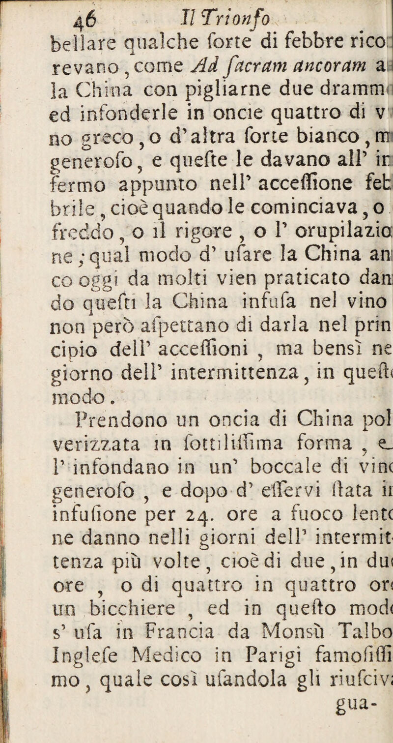 bdìare qualche forte di febbre rico: revano , come Ad facrani ancoravi ai la China con pigliarne due dramma ed infonderle in oncie quattro di v no greco, o d’altra forte bianco, m generofo ? e quefte le davano all’ ir fermo appunto nell’ acceflione fet brile, cioè quando le cominciava ? o freddo, o il rigore , o 1’ orupilazia ne;qual modo d’ ufare la China ani co oggi da molti vien praticato dan: do quefn la China infida nel vino non però affettano di darla nel prin cipio dell’ accezioni , ma bensì ne giorno dell’ intermittenza, in quefh modo. Prendono un oncia di China poi verizzata in fotti lifiima forma , e. 1’ infondano in un’ boccale di vinc generofo , e dopo d’ dTervi fiata ir infufione per 24. ore a fuoco lente ne danno nelli giorni dell’ intermit tenza più volte, cioè di due, in du« ore , o di quattro in quattro or< un bicchiere , ed in quello mod( s’ ufa in Francia da Monsù Talbo Inglefe Medico in Parigi famoliffi mo, quale così alandola gli riufeiv; gua-